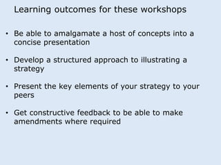 Learning outcomes for these workshops 
• Be able to amalgamate a host of concepts into a 
concise presentation 
• Develop a structured approach to illustrating a 
strategy 
• Present the key elements of your strategy to your 
peers 
• Get constructive feedback to be able to make 
amendments where required 
 
