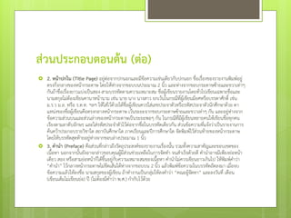 ส่วนประกอบตอนต้น (ต่อ)




2. หน้าปกใน (Title Page) อยู่ต่อจากปกนอกและมีขอความเช่นเดียวกับปกนอก ชื่อเรื่องของรายงานพิมพ์อยู่
้
ตรงกึ่งกลางของหน้ากระดาษ โดยให้หางจากขอบบนประมาณ 2 นิ้ว และห่างจากขอบกระดาษซ้ายและขวาเท่าๆ
่
กันถ้าชื่อเรื่องยาวแบ่งเป็นสอง-สามบรรทัดตามความเหมาะสม ชื่อผู้เขียนรายงานโดยทั่วไปเขียนเฉพาะชื่อและ
นามสกุลไม่ต้องเขียนคานาหน้านาม เช่น นาย นาง นางสาว ยกเว้นในกรณีที่ผู้เขียนมียศหรือบรรดาศักดิ์ เช่น
ม.ร.ว ม.ล. หรือ ร.ต.ท. ฯลฯ ให้ใส่ไว้ด้วยใต้ชื่อผู้เขียนควรใส่เลขประจาตัวหรือรหัสประจาตัวนักศึกษาด้วย ตา
แหน่งของชื่อผู้เขียนคือตรงกลางหน้ากระดาษ เว้นระยะจากขอบกระดาษซ้ายและขวาเท่าๆ กัน และอยูห่างจาก
่
ข้อความส่วนบนและส่วนล่างของหน้ากระดาษเป็นระยะพอๆ กัน ในกรณีทมีผู้เขียนหลายคนให้เขียนชื่อทุกคน
ี่
เรียงตามลาดับอักษร และใส่รหัสประจาตัวไว้ต่อจากชือในบรรทัดเดียวกัน ส่วนข้อความทีแจ้งว่าเป็นรายงานการ
่
่
ค้นคว้าประกอบรายวิชาใด สถาบันศึกษาใด ภาคเรียนและปีการศึกษาใด จัดพิมพ์ไว้ส่วนท้ายของหน้ากระดาษ
โดยให้บรรทัดสุดท้ายอยู่หางจากขอบล่างประมาณ 1 นิว
่
้
3. คานา (Preface) คือส่วนทีกล่าวถึงวัตถุประสงค์ของรายงานเรื่องนั้น รวมทั้งความสาคัญและขอบเขตของ
่
เนื้อหา นอกจากนั้นยังอาจกล่าวขอบคุณผูมีส่วนช่วยเหลือในการจัดทา จนสาเร็จด้วยดี คานาอาจมีเพียงย่อหน้า
้
เดียว สอง หรือสามย่อหน้าก็ได้ขนอยู่กบความเหมาะสมของเนื้อหา คานาไม่ควรเขียนยาวเกินไป ให้พิมพ์คาว่า
ึ้
ั
“คานา” ไว้กลางหน้ากระดาษไม่ขดเส้นใต้ห่างจากขอบบน 2 นิ้ว แล้วพิมพ์ข้อความในบรรทัดถัดลงมา เมื่อจบ
ี
ข้อความแล้วให้ลงชื่อ นามสกุลของผู้เขียน ถ้าทางานเป็นกลุมให้ลงคาว่า “คณะผู้จดทา” และลงวันที่ เดือน
่
ั
(เขียนเต็มไม่เขียนย่อ) ปี (ไม่ต้องมีคาว่า พ.ศ.) กากับไว้ดวย
้

 