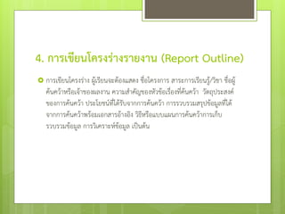 4. การเขียนโครงร่างรายงาน (Report Outline)
 การเขียนโครงร่าง ผู้เรียนจะต้องแสดง ชื่อโครงการ สาระการเรียนรู้/วิชา ชื่อผู้

ค้นคว้าหรือเจ้าของผลงาน ความสาคัญของหัวข้อเรื่องที่ค้นคว้า วัตถุประสงค์
ของการค้นคว้า ประโยชน์ที่ได้รับจากการค้นคว้า การรวบรวมสรุปข้อมูลที่ได้
จากการค้นคว้าพร้อมเอกสารอ้างอิง วิธหรือแบบแผนการค้นคว้าการเก็บ
ี
รวบรวมข้อมูล การวิเคราะห์ข้อมูล เป็นต้น

 