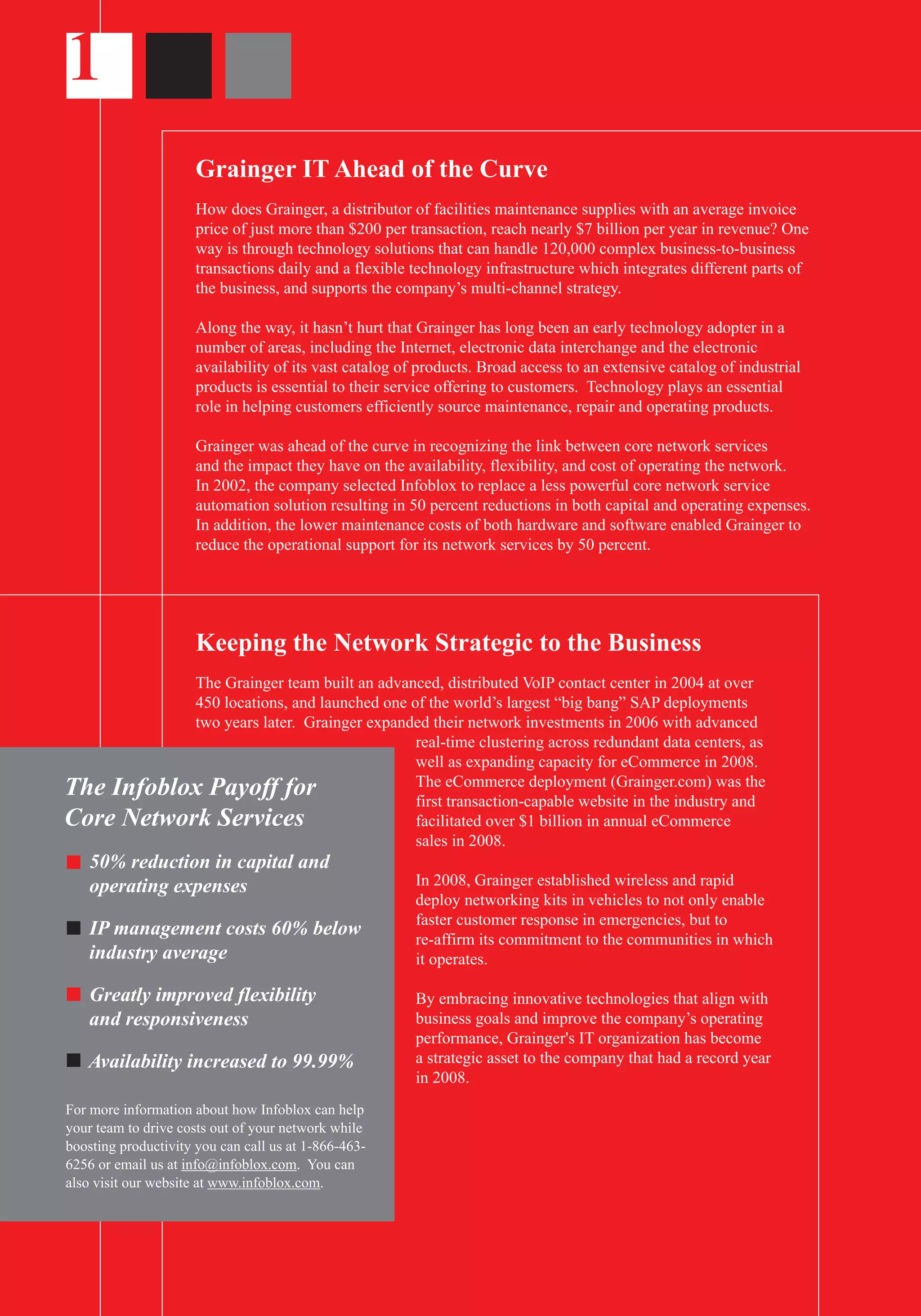 1
Grainger IT Ahead of the Curve
How does Grainger, a distributor of facilities maintenance supplies with an average invoice
price of just more than $200 per transaction, reach nearly $7 billion per year in revenue? One
way is through technology solutions that can handle 120,000 complex business-to-business
transactions daily and a flexible technology infrastructure which integrates different parts of
the business, and supports the company’s multi-channel strategy.
Along the way, it hasn’t hurt that Grainger has long been an early technology adopter in a
number of areas, including the Internet, electronic data interchange and the electronic
availability of its vast catalog of products. Broad access to an extensive catalog of industrial
products is essential to their service offering to customers. Technology plays an essential
role in helping customers efficiently source maintenance, repair and operating products.
Grainger was ahead of the curve in recognizing the link between core network services
and the impact they have on the availability, flexibility, and cost of operating the network.
In 2002, the company selected Infoblox to replace a less powerful core network service
automation solution resulting in 50 percent reductions in both capital and operating expenses.
In addition, the lower maintenance costs of both hardware and software enabled Grainger to
reduce the operational support for its network services by 50 percent.
Keeping the Network Strategic to the Business
The Grainger team built an advanced, distributed VoIP contact center in 2004 at over
450 locations, and launched one of the world’s largest “big bang” SAP deployments
two years later. Grainger expanded their network investments in 2006 with advanced
real-time clustering across redundant data centers, as
well as expanding capacity for eCommerce in 2008.
The eCommerce deployment (Grainger.com) was the
first transaction-capable website in the industry and
facilitated over $1 billion in annual eCommerce
sales in 2008.
In 2008, Grainger established wireless and rapid
deploy networking kits in vehicles to not only enable
faster customer response in emergencies, but to
re-affirm its commitment to the communities in which
it operates.
By embracing innovative technologies that align with
business goals and improve the company’s operating
performance, Grainger's IT organization has become
a strategic asset to the company that had a record year
in 2008.
The Infoblox Payoff for
Core Network Services
50% reduction in capital and
operating expenses
IP management costs 60% below
industry average
Greatly improved flexibility
and responsiveness
Availability increased to 99.99%
For more information about how Infoblox can help
your team to drive costs out of your network while
boosting productivity you can call us at 1-866-463-
6256 or email us at info@infoblox.com. You can
also visit our website at www.infoblox.com.
 