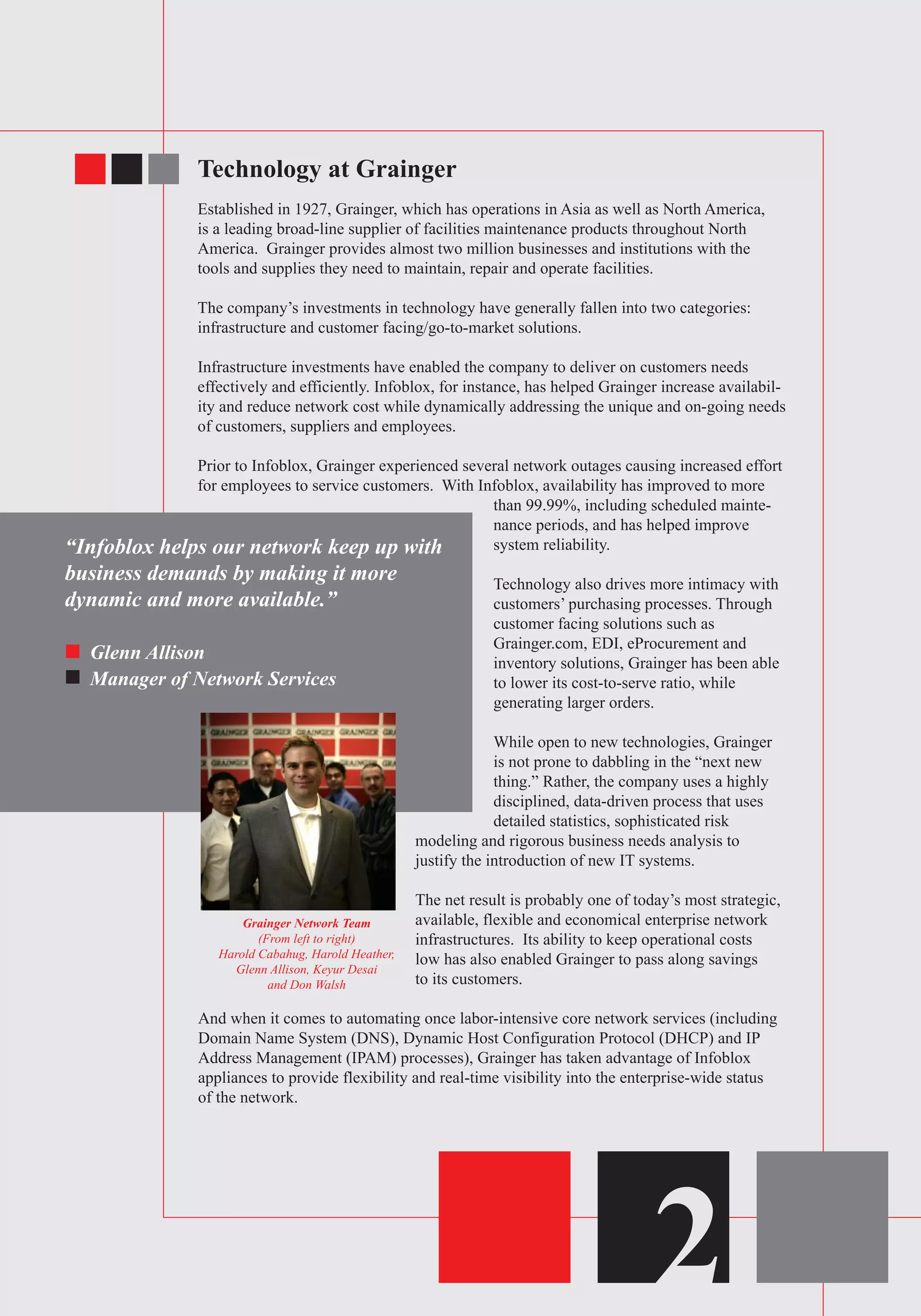 Technology at Grainger
Established in 1927, Grainger, which has operations in Asia as well as North America,
is a leading broad-line supplier of facilities maintenance products throughout North
America. Grainger provides almost two million businesses and institutions with the
tools and supplies they need to maintain, repair and operate facilities.
The company’s investments in technology have generally fallen into two categories:
infrastructure and customer facing/go-to-market solutions.
Infrastructure investments have enabled the company to deliver on customers needs
effectively and efficiently. Infoblox, for instance, has helped Grainger increase availabil-
ity and reduce network cost while dynamically addressing the unique and on-going needs
of customers, suppliers and employees.
Prior to Infoblox, Grainger experienced several network outages causing increased effort
for employees to service customers. With Infoblox, availability has improved to more
than 99.99%, including scheduled mainte-
nance periods, and has helped improve
system reliability.
Technology also drives more intimacy with
customers’ purchasing processes. Through
customer facing solutions such as
Grainger.com, EDI, eProcurement and
inventory solutions, Grainger has been able
to lower its cost-to-serve ratio, while
generating larger orders.
While open to new technologies, Grainger
is not prone to dabbling in the “next new
thing.” Rather, the company uses a highly
disciplined, data-driven process that uses
detailed statistics, sophisticated risk
modeling and rigorous business needs analysis to
justify the introduction of new IT systems.
The net result is probably one of today’s most strategic,
available, flexible and economical enterprise network
infrastructures. Its ability to keep operational costs
low has also enabled Grainger to pass along savings
to its customers.
And when it comes to automating once labor-intensive core network services (including
Domain Name System (DNS), Dynamic Host Configuration Protocol (DHCP) and IP
Address Management (IPAM) processes), Grainger has taken advantage of Infoblox
appliances to provide flexibility and real-time visibility into the enterprise-wide status
of the network.
2
“Infoblox helps our network keep up with
business demands by making it more
dynamic and more available.”
Glenn Allison
Manager of Network Services
Grainger Network Team
(From left to right)
Harold Cabahug, Harold Heather,
Glenn Allison, Keyur Desai
and Don Walsh
 