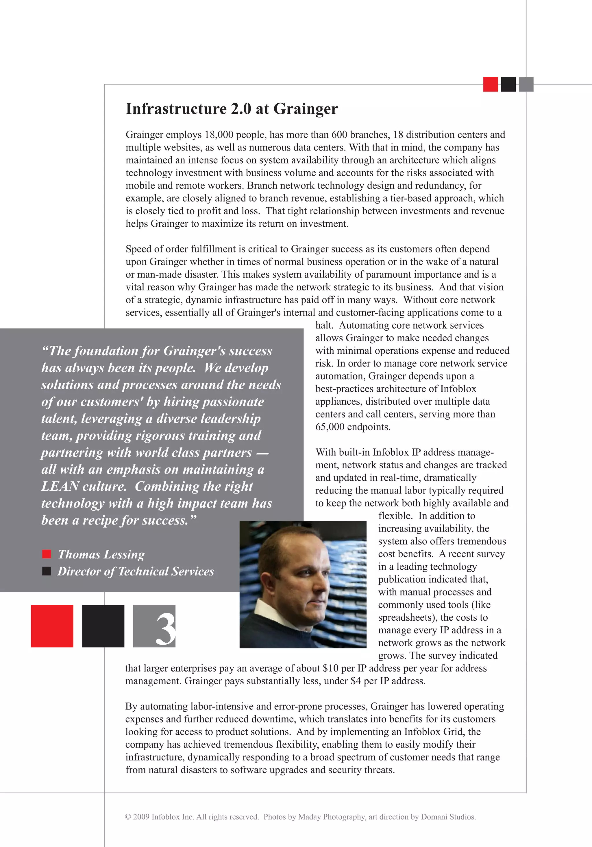 Infrastructure 2.0 at Grainger
Grainger employs 18,000 people, has more than 600 branches, 18 distribution centers and
multiple websites, as well as numerous data centers. With that in mind, the company has
maintained an intense focus on system availability through an architecture which aligns
technology investment with business volume and accounts for the risks associated with
mobile and remote workers. Branch network technology design and redundancy, for
example, are closely aligned to branch revenue, establishing a tier-based approach, which
is closely tied to profit and loss. That tight relationship between investments and revenue
helps Grainger to maximize its return on investment.
Speed of order fulfillment is critical to Grainger success as its customers often depend
upon Grainger whether in times of normal business operation or in the wake of a natural
or man-made disaster. This makes system availability of paramount importance and is a
vital reason why Grainger has made the network strategic to its business. And that vision
of a strategic, dynamic infrastructure has paid off in many ways. Without core network
services, essentially all of Grainger's internal and customer-facing applications come to a
halt. Automating core network services
allows Grainger to make needed changes
with minimal operations expense and reduced
risk. In order to manage core network service
automation, Grainger depends upon a
best-practices architecture of Infoblox
appliances, distributed over multiple data
centers and call centers, serving more than
65,000 endpoints.
With built-in Infoblox IP address manage-
ment, network status and changes are tracked
and updated in real-time, dramatically
reducing the manual labor typically required
to keep the network both highly available and
flexible. In addition to
increasing availability, the
system also offers tremendous
cost benefits. A recent survey
in a leading technology
publication indicated that,
with manual processes and
commonly used tools (like
spreadsheets), the costs to
manage every IP address in a
network grows as the network
grows. The survey indicated
that larger enterprises pay an average of about $10 per IP address per year for address
management. Grainger pays substantially less, under $4 per IP address.
By automating labor-intensive and error-prone processes, Grainger has lowered operating
expenses and further reduced downtime, which translates into benefits for its customers
looking for access to product solutions. And by implementing an Infoblox Grid, the
company has achieved tremendous flexibility, enabling them to easily modify their
infrastructure, dynamically responding to a broad spectrum of customer needs that range
from natural disasters to software upgrades and security threats.
© 2009 Infoblox Inc. All rights reserved. Photos by Maday Photography, art direction by Domani Studios.
3
“The foundation for Grainger's success
has always been its people. We develop
solutions and processes around the needs
of our customers' by hiring passionate
talent, leveraging a diverse leadership
team, providing rigorous training and
partnering with world class partners -
all with an emphasis on maintaining a
LEAN culture. Combining the right
technology with a high impact team has
been a recipe for success.”
Thomas Lessing
Director of Technical Services
 