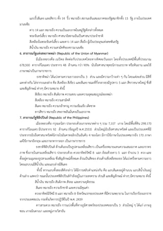 แถบริ้วสีแดง และสีขาว ทั้ง 14 ริ้ว หมายถึง สถานะอันเสมอภาคของรัฐสมาชิกทั้ง 13 รัฐ ภายในประเทศ
มาเลเซีย
ดาว 14 แฉก หมายถึง ความเป็นเอกภาพในหมู่รัฐดังกล่าวทั้งหมด
พระจันทร์เสี้ยว หมายถึง ศาสนาอิสลามอันเป็นศาสนาประจาชาติ
สีเหลืองในพระจันทร์เสี้ยว และดาว 14 แฉก สื่อถึง ผู้เป็นประมุขแห่งสหพันธรัฐ
สีน้าเงิน หมายถึง ความสามัคคีของชาวมาเลเซีย
6. สาธารณรัฐแห่งสหภาพพม่า (Republic of the Union of Myanmar)
มีเมืองหลวงคือ เนปิดอ ติดต่อกับประเทศไทยทางทิศตะวันออก โดยทั้งประเทศมีพื้นที่ประมาณ
678,500 ตารางกิโลเมตร ประชากร 48 ล้านคน กว่า 90% นับถือศาสนาพุทธนิกายเถรวาท หรือหินยาน และใช้
ภาษาพม่าเป็นภาษาราชการ
ธงชาติพม่า ได้แบ่งตามความยาวออกเป็น 3 ส่วน และมีความกว้างเท่า ๆ กัน โดยแต่ละส่วน มีสีที่
แตกต่างกัน ไล่จากบนลงล่าง คือ สีเหลือง สีเขียว และสีแดง ขณะที่กึ่งกลางธงมีรูปดาว 5 แฉก สีขาวขนาดใหญ่ ซึ่งสี
และสัญลักษณ์ ต่างๆ มีความหมาย ดังนี้
สีเขียว หมายถึง สันติภาพ ความสงบ และความอุดมสมบูรณ์ของพม่า
สีเหลือง หมายถึง ความสามัคคี
สีแดง หมายถึง ความกล้าหาญ ความเข้มแข็ง เด็ดขาด
ดาวสีขาว หมายถึง สหภาพอันมั่นคงเป็นเอกภาพ
7. สาธารณรัฐฟิลิปปินส์ (Republic of the Philippines)
เมืองหลวงคือ กรุงมะนิลา ประกอบด้วยเกาะขนาดต่าง ๆ รวม 7,107 เกาะ โดยมีพื้นที่ดิน 298.170
ตารางกิโลเมตร มีประชากร 92 ล้านคน (ข้อมูลปี พ.ศ.2553) ส่วนใหญ่นับถือศาสนาคริสต์ และเป็นประเทศที่มี
ประชากรนับถือศาสนาคริสต์นิกายโรมันคาทอลิกเป็นอันดับ 4 ของโลก มีการใช้ภาษาในประเทศมากถึง 170 ภาษา
แต่ใช้ภาษาอังกฤษ และภาษาตากาลอก เป็นภาษาราชการ
ธงชาติฟิลิปปินส์ ด้านต้นธงเป็นรูปสามเหลี่ยมสีขาว เป็นเครื่องหมายแทนความเสมอภาค และภราดร
ภาพ ซึ่งภายในสามเหลี่ยมสีขาว ประกอบด้วย ดวงอาทิตย์รัศมี 8 แฉก ล้อมด้วยดาว 5 แฉก จานวน 3 ดวง และ
ตั้งอยู่ตามมุมของรูปสามเหลี่ยม ซึ่งสัญลักษณ์ทั้งหมด ล้วนเป็นสีทอง ส่วนด้านที่เหลือของธง ได้แบ่งครึ่งตามความยาว
โดยแถบบนมีสีน้าเงิน และแถบล่างมีสีแดง
ทั้งนี้ หากแถบทั้งสองสีดังกล่าว ได้มีการสลับตาแหน่งกัน คือ แถบสีแดงอยู่ด้านบน แถบสีน้าเงินอยู่
ด้านล่าง แสดงว่า ขณะนั้นประเทศฟิลิปปินส์กาลังอยู่ในภาวะสงคราม ส่วนสี และสัญลักษณ์ ต่างๆ มีความหมาย ดังนี้
สีน้าเงิน หมายถึง สันติภาพ สัจจะ และความยุติธรรม
สีแดง หมายถึง ความรักชาติ และความมีคุณค่า
ดวงอาทิตย์มีรัศมี 8 แฉก หมายถึง 8 จังหวัดแรกของประเทศ ที่มีความพยายาม ในการเรียกร้องเอกราช
จากประเทศสเปน กระทั่งเกิดการปฏิวัติในปี พ.ศ. 2439
ดาวสามดวง หมายถึง การแบ่งพื้นที่ทางภูมิศาสตร์ของประเทศออกเป็น 3 ส่วนใหญ่ ๆ ได้แก่ เกาะลู
ซอน เกาะมินดาเนา และหมู่เกาะวิสายัน
 