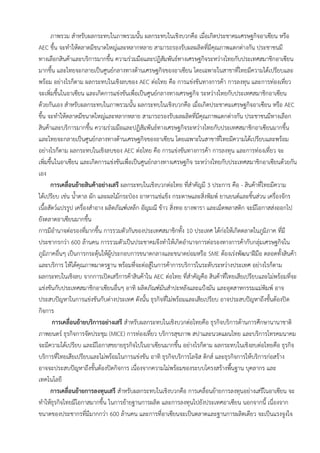 ภาพรวม สาหรับผลกระทบในภาพรวมนั้น ผลกระทบในเชิงบวกคือ เมื่อเกิดประชาคมเศรษฐกิจอาเซียน หรือ
AEC ขึ้น จะทาให้ตลาดมีขนาดใหญ่และหลากหลาย สามารถรองรับผลผลิตที่มีคุณภาพแตกต่างกัน ประชาชนมี
ทางเลือกสินค้าและบริการมากขึ้น ความร่วมมือและปฏิสัมพันธ์ทางเศรษฐกิจระหว่างไทยกับประเทศสมาชิกอาเซียน
มากขึ้น และไทยจะกลายเป็นศูนย์กลางทางด้านเศรษฐกิจของอาเซียน โดยเฉพาะในสาขาที่ไทยมีความได้เปรียบและ
พร้อม อย่างไรก็ตาม ผลกระทบในเชิงลบของ AEC ต่อไทย คือ การแข่งขันทางการค้า การลงทุน และการท่องเที่ยว
จะเพิ่มขึ้นในอาเซียน และเกิดการแข่งขันเพื่อเป็นศูนย์กลางทางเศรษฐกิจ ระหว่างไทยกับประเทศสมาชิกอาเซียน
ด้วยกันเอง สาหรับผลกระทบในภาพรวมนั้น ผลกระทบในเชิงบวกคือ เมื่อเกิดประชาคมเศรษฐกิจอาเซียน หรือ AEC
ขึ้น จะทาให้ตลาดมีขนาดใหญ่และหลากหลาย สามารถรองรับผลผลิตที่มีคุณภาพแตกต่างกัน ประชาชนมีทางเลือก
สินค้าและบริการมากขึ้น ความร่วมมือและปฏิสัมพันธ์ทางเศรษฐกิจระหว่างไทยกับประเทศสมาชิกอาเซียนมากขึ้น
และไทยจะกลายเป็นศูนย์กลางทางด้านเศรษฐกิจของอาเซียน โดยเฉพาะในสาขาที่ไทยมีความได้เปรียบและพร้อม
อย่างไรก็ตาม ผลกระทบในเชิงลบของ AEC ต่อไทย คือ การแข่งขันทางการค้า การลงทุน และการท่องเที่ยว จะ
เพิ่มขึ้นในอาเซียน และเกิดการแข่งขันเพื่อเป็นศูนย์กลางทางเศรษฐกิจ ระหว่างไทยกับประเทศสมาชิกอาเซียนด้วยกัน
เอง
การเคลื่อนย้ายสินค้าอย่างเสรี ผลกระทบในเชิงบวกต่อไทย ที่สาคัญมี 3 ประการ คือ - สินค้าที่ไทยมีความ
ได้เปรียบ เช่น น้าตาล ผัก และผลไม้กระป๋อง อาหารแช่แข็ง กระดาษและสิ่งพิมพ์ ยานยนต์และชิ้นส่วน เครื่องจักร
เนื้อสัตว์แปรรูป เครื่องสาอาง ผลิตภัณฑ์เหล็ก อัญมณี ข้าว สิ่งทอ ยางพารา และเม็ดพลาสติก จะมีโอกาสส่งออกไป
ยังตลาดอาเซียนมากขึ้น
การมีอานาจต่อรองที่มากขึ้น การรวมตัวกันของประเทศสมาชิกทั้ง 10 ประเทศ ได้ก่อให้เกิดตลาดในภูมิภาค ที่มี
ประชากรกว่า 600 ล้านคน การรวมตัวเป็นประชาคมจึงทาให้เกิดอานาจการต่อรองทางการค้ากับกลุ่มเศรษฐกิจใน
ภูมิภาคอื่นๆ เป็นการกระตุ้นให้ผู้ประกอบการขนาดกลางและขนาดย่อมหรือ SME ต้องเร่งพัฒนาฝีมือ ตลอดทั้งสินค้า
และบริการ ให้ได้คุณภาพมาตรฐาน พร้อมที่จะต่อสู้ในการค้าการบริการในระดับระหว่างประเทศ อย่างไรก็ตาม
ผลกระทบในเชิงลบ จากการเปิดเสรีการค้าสินค้าใน AEC ต่อไทย ที่สาคัญคือ สินค้าที่ไทยเสียเปรียบและไม่พร้อมที่จะ
แข่งขันกับประเทศสมาชิกอาเซียนอื่นๆ อาทิ ผลิตภัณฑ์มันสาปะหลังและแป้งมัน และอุตสาหกรรมแม่พิมพ์ อาจ
ประสบปัญหาในการแข่งขันกับต่างประเทศ ดังนั้น ธุรกิจที่ไม่พร้อมและเสียเปรียบ อาจประสบปัญหาถึงขั้นต้องปิด
กิจการ
การเคลื่อนย้ายบริการอย่างเสรี สาหรับผลกระทบในเชิงบวกต่อไทยคือ ธุรกิจบริการด้านการศึกษานานาชาติ
ภาพยนตร์ ธุรกิจการจัดประชุม (MICE) การท่องเที่ยว บริการสุขภาพ สปาและนวดแผนไทย และบริการโทรคมนาคม
จะมีความได้เปรียบ และมีโอกาสขยายธุรกิจไปในอาเซียนมากขึ้น อย่างไรก็ตาม ผลกระทบในเชิงลบต่อไทยคือ ธุรกิจ
บริการที่ไทยเสียเปรียบและไม่พร้อมในการแข่งขัน อาทิ ธุรกิจบริการโลจิส ติกส์ และธุรกิจการให้บริการก่อสร้าง
อาจจะประสบปัญหาถึงขั้นต้องปิดกิจการ เนื่องจากความไม่พร้อมของระบบโครงสร้างพื้นฐาน บุคลากร และ
เทคโนโลยี
การเคลื่อนย้ายการลงทุนเสรี สาหรับผลกระทบในเชิงบวกคือ การเคลื่อนย้ายการลงทุนอย่างเสรีในอาเซียน จะ
ทาให้ธุรกิจไทยมีโอกาสมากขึ้น ในการย้ายฐานการผลิต และการลงทุนไปยังประเทศอาเซียน นอกจากนี้ เนื่องจาก
ขนาดของประชากรที่มีมากกว่า 600 ล้านคน และการที่อาเซียนจะเป็นตลาดและฐานการผลิตเดียว จะเป็นแรงจูงใจ
 
