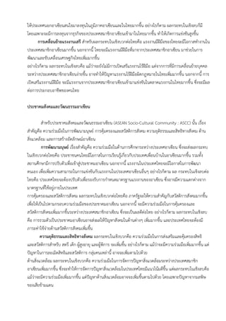 ให้ประเทศนอกอาเซียนสนใจมาลงทุนในภูมิภาคอาเซียนและในไทยมากขึ้น อย่างไรก็ตาม ผลกระทบในเชิงลบก็มี
โดยเฉพาะจะมีการลงทุนจากธุรกิจของประเทศสมาชิกอาเซียนเข้ามาในไทยมากขึ้น ทาให้เกิดการแข่งขันสูงขึ้น
การเคลื่อนย้ายแรงงานเสรี สาหรับผลกระทบในเชิงบวกต่อไทยคือ แรงงานมีฝีมือของไทยจะมีโอกาสทางานใน
ประเทศสมาชิกอาเซียนมากขึ้น นอกจากนี้ ไทยจะมีแรงงานมีฝีมือที่มาจากประเทศสมาชิกอาเซียน มาช่วยในการ
พัฒนาและขับเคลื่อนเศรษฐกิจไทยเพิ่มมากขึ้น
อย่างไรก็ตาม ผลกระทบในเชิงลบคือ แม้ว่าจะยังไม่มีการเปิดเสรีแรงงานไร้ฝีมือ แต่จากการที่มีการเคลื่อนย้ายบุคคล
ระหว่างประเทศสมาชิกอาเซียนง่ายขึ้น อาจทาให้ปัญหาแรงงานไร้ฝีมือผิดกฎหมายในไทยเพิ่มมากขึ้น นอกจากนี้ การ
เปิดเสรีแรงงานมีฝีมือ จะมีแรงงานจากประเทศสมาชิกอาเซียนเข้ามาแข่งขันในตลาดแรงงานในไทยมากขึ้น ซึ่งจะมีผล
ต่อการประกอบอาชีพของคนไทย
ประชาคมสังคมและวัฒนธรรมอาเซียน
สาหรับประชาคมสังคมและวัฒนธรรมอาเซียน (ASEAN Socio-Cultural Community : ASCC) นั้น เรื่อง
สาคัญคือ ความร่วมมือในการพัฒนามนุษย์ การคุ้มครองและสวัสดิการสังคม ความยุติธรรมและสิทธิทางสังคม ด้าน
สิ่งแวดล้อม และการสร้างอัตลักษณ์อาเซียน
การพัฒนามนุษย์ เรื่องสาคัญคือ ความร่วมมือในด้านการศึกษาระหว่างประเทศอาเซียน ซึ่งจะส่งผลกระทบ
ในเชิงบวกต่อไทยคือ ประชาชนคนไทยมีโอกาสในการเรียนรู้เกี่ยวกับประเทศเพื่อนบ้านในอาเซียนมากขึ้น รวมทั้ง
สถานศึกษามีการปรับตัวเพื่อเข้าสู่ประชาคมอาเซียน นอกจากนี้ แรงงานในประเทศไทยจะมีโอกาสในการพัฒนา
ตนเอง เพื่อเพิ่มความสามารถในการแข่งขันกับแรงงานในประเทศอาเซียนอื่นๆ อย่างไรก็ตาม ผล กระทบในเชิงลบต่อ
ไทยคือ ประเทศไทยจะต้องปรับตัวเพื่อรองรับการกาหนดมาตรฐานแรงงานของอาเซียน ซึ่งอาจมีความแตกต่างจาก
มาตรฐานที่ใช้อยู่ภายในประเทศ
การคุ้มครองและสวัสดิการสังคม ผลกระทบในเชิงบวกต่อไทยคือ ภาครัฐจะให้ความสาคัญกับสวัสดิการสังคมมากขึ้น
เพื่อให้เป็นไปตามกรอบความร่วมมือของประชาคมอาเซียน นอกจากนี้ จะมีความร่วมมือในการคุ้มครองและ
สวัสดิการสังคมเพิ่มมากขึ้นระหว่างประเทศสมาชิกอาเซียน ซึ่งจะเป็นผลดีต่อไทย อย่างไรก็ตาม ผลกระทบในเชิงลบ
คือ การรวมตัวเป็นประชาคมอาเซียนอาจส่งผลให้ปัญหาสังคมในด้านต่างๆ เพิ่มมากขึ้น และประเทศไทยจะต้องมี
ภาระค่าใช้จ่ายด้านสวัสดิการสังคมเพิ่มขึ้น
ความยุติธรรมและสิทธิทางสังคม ผลกระทบในเชิงบวกคือ ความร่วมมือในการส่งเสริมและคุ้มครองสิทธิ
และสวัสดิการสาหรับ สตรี เด็ก ผู้สูงอายุ และผู้พิการ จะเพิ่มขึ้น อย่างไรก็ตาม แม้ว่าจะมีความร่วมมือเพิ่มมากขึ้น แต่
ปัญหาในการละเมิดสิทธิและสวัสดิการ กลุ่มคนเหล่านี้ อาจจะเพิ่มตามไปด้วย
ด้านสิ่งแวดล้อม ผลกระทบในเชิงบวกคือ ความร่วมมือในการจัดการปัญหาสิ่งแวดล้อมระหว่างประเทศสมาชิก
อาเซียนเพิ่มมากขึ้น ซึ่งจะทาให้การจัดการปัญหาสิ่งแวดล้อมในประเทศไทยมีแนวโน้มดีขึ้น แต่ผลกระทบในเชิงลบคือ
แม้ว่าจะมีความร่วมมือเพิ่มมากขึ้น แต่ปัญหาด้านสิ่งแวดล้อมอาจจะเพิ่มขึ้นตามไปด้วย โดยเฉพาะปัญหาจากมลพิษ
ของเสียข้ามแดน
 