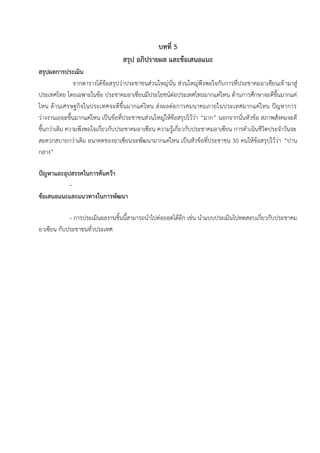 บทที่ 5
สรุป อภิปรายผล และข้อเสนอแนะ
สรุปผลการประเมิน
จากตารางได้ข้อสรุปว่าประชาชนส่วนใหญ่นั่น ส่วนใหญ่พึงพอใจกับการที่ประชาคมอาเซียนเข้ามาสู่
ประเทศไทย โดยเฉพาะในข้อ ประชาคมอาเซียนมีประโยชน์ต่อประเทศไทยมากแค่ไหน ด้านการศึกษาจะดีขึ้นมากแค่
ไหน ด้านเศรษฐกิจในประเทศจะดีขึ้นมากแค่ไหน ส่งผลต่อการคมนาคมภายในประเทศมากแค่ไหน ปัญหาการ
ว่างงานเยอะขึ้นมากแค่ไหน เป็นข้อที่ประชาชนส่วนใหญ่ให้ข้อสรุปไว้ว่า “มาก” นอกจากนั่นหัวข้อ สภาพสังคมจะดี
ขึ้นกว่าเดิม ความพึงพอใจเกี่ยวกับประชาคมอาเซียน ความรู้เกี่ยวกับประชาคมอาเซียน การดาเนินชีวิตประจาวันจะ
สะดวกสบายกว่าเดิม อนาคตของอาเซียนจะพัฒนามากแค่ไหน เป็นหัวข้อที่ประชาชน 30 คนให้ข้อสรุปไว้ว่า “ปาน
กลาง”
ปัญหาและอุปสรรคในการค้นคว้า
-
ข้อเสนอแนะและแนวทางในการพัฒนา
- การประเมินผลงานชิ้นนี้สามารถนาไปต่อยอดได้อีก เช่น นาแบบประเมินไปทดสอบเกี่ยวกับประชาคม
อาเซียน กับประชาชนทั่วประเทศ
 