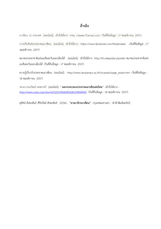 อ้างอิง
อาเซียน 10 ประเทศ .[ออนไลน์]. เข้าถึงได้จาก : http ://www.Thai-aec.com (วันที่ค้นข้อมูล : 17 พฤษจิกายน 2557).
การปรับตัวต่อประชาคมอาเซียน .[ออนไลน์]. เข้าถึงได้จาก : https://www.facebook.com/thailandaec (วันที่ค้นข้อมูล : 17
พฤษจิกายน 2557)
สมาคมประชาชาติแห่งเอเชียตะวันออกเฉียงใต้ .[ออนไลน์]. เข้าถึงได้จาก http://th.wikipedia.org/wiki/ สมาคมประชาชาติแห่ง
เอเชียตะวันออกเฉียงใต้ (วันที่ค้นข้อมูล : 17 พฤษจิกายน 2557)
ความรู้เกี่ยวกับประชาคมอาเซียน .[ออนไลน์]. http://www.lampangvc.ac.th/lvcasean/page_asean.htm (วันที่ค้นข้อมูล :
18 พฤษจิกายน 2557)
รศ.ดร.ประภัสสร์ เทพชาตรี .[ออนไลน์]. “ ผลกระทบของประชาคมอาเซียนต่อไทย” เข้าถึงได้จาก :
http://www.castu.org/view/id/5331934db4f2d3b378000003 (วันที่ค้นข้อมูล : 18 พฤษจิกายน 2557).
สุทัศน์ สังคะพันธ์ ,ศิริทรัพย์ สังคะพันธ์ (2556) . "อาณาจักรอาเซียน" . กรุงเทพมหานคร : สานักพิมพ์อมริทร์,
 