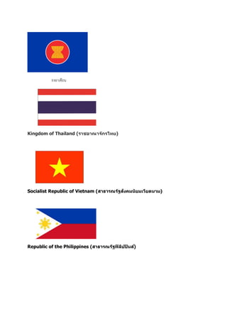 ธงอาเซียน
Kingdom of Thailand (ราชอาณาจักรไทย)
Socialist Republic of Vietnam (สาธารณรัฐสังคมนิยมเวียดนาม)
Republic of the Philippines (สาธารณรัฐฟิลิปปินส์)
 
