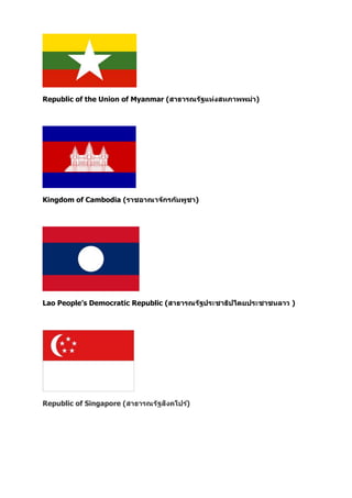 Republic of the Union of Myanmar (สาธารณรัฐแห่งสหภาพพม่า)
Kingdom of Cambodia (ราชอาณาจักรกัมพูชา)
Lao People’s Democratic Republic (สาธารณรัฐประชาธิปไตยประชาชนลาว )
Republic of Singapore (สาธารณรัฐสิงคโปร์)
 