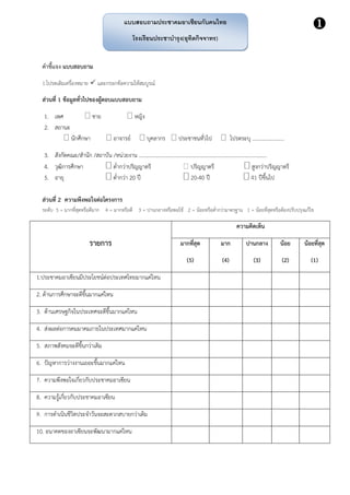 คาชี้แจง แบบสอบถาม
1.โปรดเติมเครื่องหมาย  และกรอกข้อความให้สมบูรณ์
ส่วนที่ 1 ข้อมูลทั่วไปของผู้ตอบแบบสอบถาม
1. เพศ  ชาย  หญิง
2. สถานะ
 นักศึกษา  อาจารย์  บุคลากร  ประชาชนทั่วไป  โปรดระบุ ……………………
3. สังกัดคณะ/สานัก /สถาบัน /หน่วยงาน ………………………………………………………………………………….…
4. วุฒิการศึกษา ต่ากว่าปริญญาตรี ปริญญาตรี สูงกว่าปริญญาตรี
5. อายุ ต่ากว่า 20 ปี -40 ปี ปีขึ้นไป
ส่วนที่ 2 ความพึงพอใจต่อโครงการ
ระดับ 5 = มากที่สุดหรือดีมาก 4 = มากหรือดี 3 = ปานกลางหรือพอใช้ 2 = น้อยหรือต่ากว่ามาตรฐาน 1 = น้อยที่สุดหรือต้องปรับปรุงแก้ไข
รายการ
ความคิดเห็น
มากที่สุด
(5)
มาก
(4)
ปานกลาง
(3)
น้อย
(2)
น้อยที่สุด
(1)
1.ประชาคมอาเซียนมีประโยชน์ต่อประเทศไทยมากแค่ไหน
2. ด้านการศึกษาจะดีขึ้นมากแค่ไหน
3. ด้านเศรษฐกิจในประเทศจะดีขึ้นมากแค่ไหน
4. ส่งผลต่อการคมมาคมภายในประเทศมากแค่ไหน
5. สภาพสังคมจะดีขึ้นกว่าเดิม
6. ปัญหาการว่างงานเยอะขึ้นมากแค่ไหน
7. ความพึงพอใจเกี่ยวกับประชาคมอาเซียน
8. ความรู้เกี่ยวกับประชาคมอาเซียน
9. การดาเนินชีวิตประจาวันจะสะดวกสบายกว่าเดิม
10. อนาคตของอาเซียนจะพัฒนามากแค่ไหน
แบบสอบถามประชาคมอาเซียนกับคนไทย
โรงเรียนประชาบารุง(อุทิตกิจจาทร)

 
