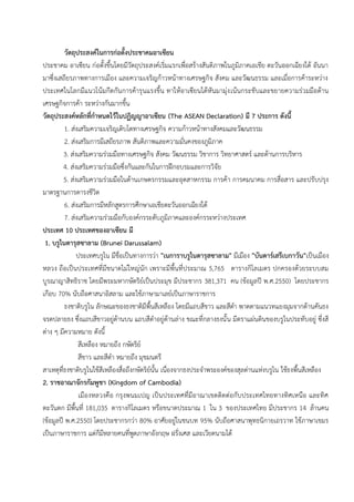 วัตถุประสงค์ในการก่อตั้งประชาคมอาเซียน
ประชาคม อาเซียน ก่อตั้งขึ้นโดยมีวัตถุประสงค์เริ่มแรกเพื่อสร้างสันติภาพในภูมิภาคเอเชีย ตะวันออกเฉียงใต้ อันนา
มาซึ่งเสถียรภาพทางการเมือง และความเจริญก้าวหน้าทางเศรษฐกิจ สังคม และวัฒนธรรม และเมื่อการค้าระหว่าง
ประเทศในโลกมีแนวโน้มกีดกันการค้ารุนแรงขึ้น ทาให้อาเซียนได้หันมามุ่งเน้นกระชับและขยายความร่วมมือด้าน
เศรษฐกิจการค้า ระหว่างกันมากขึ้น
วัตถุประสงค์หลักที่กาหนดไว้ในปฏิญญาอาเซียน (The ASEAN Declaration) มี 7 ประการ ดังนี้
1. ส่งเสริมความเจริญเติบโตทางเศรษฐกิจ ความก้าวหน้าทางสังคมและวัฒนธรรม
2. ส่งเสริมการมีเสถียรภาพ สันติภาพและความมั่นคงของภูมิภาค
3. ส่งเสริมความร่วมมือทางเศรษฐกิจ สังคม วัฒนธรรม วิชาการ วิทยาศาสตร์ และด้านการบริหาร
4. ส่งเสริมความร่วมมือซึ่งกันและกันในการฝึกอบรมและการวิจัย
5. ส่งเสริมความร่วมมือในด้านเกษตรกรรมและอุตสาหกรรม การค้า การคมนาคม การสื่อสาร และปรับปรุง
มาตรฐานการดารงชีวิต
6. ส่งเสริมการมีหลักสูตรการศึกษาเอเชียตะวันออกเฉียงใต้
7. ส่งเสริมความร่วมมือกับองค์กรระดับภูมิภาคและองค์กรระหว่างประเทศ
ประเทศ 10 ประเทศของอาเซียน มี
1. บรูไนดารุสซาลาม (Brunei Darussalam)
ประเทศบรูไน มีชื่อเป็นทางการว่า "เนการาบรูไนดารุสซาลาม" มีเมือง "บันดาร์เสรีเบกาวัน"เป็นเมือง
หลวง ถือเป็นประเทศที่มีขนาดไม่ใหญ่นัก เพราะมีพื้นที่ประมาณ 5,765 ตารางกิโลเมตร ปกครองด้วยระบบสม
บูรณาญาสิทธิราช โดยมีพระมหากษัตริย์เป็นประมุข มีประชากร 381,371 คน (ข้อมูลปี พ.ศ.2550) โดยประชากร
เกือบ 70% นับถือศาสนาอิสลาม และใช้ภาษามาเลย์เป็นภาษาราชการ
ธงชาติบรูไน ลักษณะของธงชาติมีพื้นสีเหลือง โดยมีแถบสีขาว และสีดา พาดตามแนวทแยงมุมจากด้านคันธง
จรดปลายธง ซึ่งแถบสีขาวอยู่ด้านบน แถบสีดาอยู่ด้านล่าง ขณะที่กลางธงนั้น มีตราแผ่นดินของบรูไนประทับอยู่ ซึ่งสี
ต่าง ๆ มีความหมาย ดังนี้
สีเหลือง หมายถึง กษัตริย์
สีขาว และสีดา หมายถึง มุขมนตรี
สาเหตุที่ธงชาติบรูไนใช้สีเหลืองสื่อถึงกษัตริย์นั้น เนื่องจากธงประจาพระองค์ของสุลต่านแห่งบรูไน ใช้ธงพื้นสีเหลือง
2. ราชอาณาจักรกัมพูชา (Kingdom of Cambodia)
เมืองหลวงคือ กรุงพนมเปญ เป็นประเทศที่มีอาณาเขตติดต่อกับประเทศไทยทางทิศเหนือ และทิศ
ตะวันตก มีพื้นที่ 181,035 ตารางกิโลเมตร หรือขนาดประมาณ 1 ใน 3 ของประเทศไทย มีประชากร 14 ล้านคน
(ข้อมูลปี พ.ศ.2550) โดยประชากรกว่า 80% อาศัยอยู่ในชนบท 95% นับถือศาสนาพุทธนิกายเถรวาท ใช้ภาษาเขมร
เป็นภาษาราชการ แต่ก็มีหลายคนที่พูดภาษาอังกฤษ ฝรั่งเศส และเวียดนามได้
 