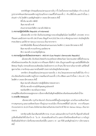ธงชาติกัมพูชา ลักษณะผืนธงแบ่งตามแนวยาวเป็น 3 ริ้ว โดยริ้วตรงกลางจะเป็นสีแดง กว้าง 2 ส่วน มี
รูปปราสาทหินนครวัดสามยอดสีขาวอยู่บริเวณกึ่งกลาง ขณะที่ริ้วด้านนอกทั้ง 2 ด้าน มีสีน้าเงิน และกว้างริ้วละ 1
ส่วนเท่า ๆ กัน โดยสีต่าง และสัญลักษณ์ต่าง ๆ ของธง มีความหมาย ดังนี้
สีน้าเงิน หมายถึง กษัตริย์
สีแดง หมายถึง ชาติ
ส่วนปราสาทนครวัดสีขาว หมายถึง สันติภาพ
3. สาธารณรัฐอินโดนีเซีย (Republic of Indonesia)
เมืองหลวงคือ จาการ์ตา ถือเป็นประเทศหมู่เกาะขนาดใหญ่ที่สุดในโลก โดยมีพื้นที่ 1,919,440 ตาราง
กิโลเมตร และมีประชากรมากถึง 240 ล้านคน (ข้อมูลปี พ.ศ.2553) โดย 61% อาศัยอยู่บนเกาะชวา ส่วนใหญ่นับถือ
ศาสนาอิสลาม และใช้ภาษา Bahasa Indonesia เป็นภาษาราชการ
ธงชาติอินโดนีเซีย พื้นธงแบ่งเป็นสองส่วนตามแนวนอน โดยสีต่าง ๆ ของธง มีความหมาย ดังนี้
สีแดง หมายถึง ความกล้าหาญ และอิสรภาพ
สีขาว หมายถึง ความบริสุทธิ์ยุติธรรม
4. สาธารณรัฐประชาธิปไตยประชาชนลาว - สปป ลาว (Lao People’s Democratic Republic)
เมืองหลวงคือ เวียงจันทน์ ติดต่อกับประเทศไทยทางทิศตะวันตก โดยประเทศลาวมีพื้นที่ประมาณ
ครึ่งหนึ่งของประเทศไทย คือ 236,800 ตารางกิโลเมตร พื้นที่กว่า 90% เป็นภูเขาและที่ราบสูง และไม่มีพื้นที่ส่วนใด
ติดทะเล ปัจจุบัน ปกครองด้วยระบอบสังคมนิยม โดยมีประชากร 6.4 ล้านคน ใช้ภาษาลาวเป็นภาษาหลัก แต่ก็มีคนที่
พูดภาษาไทย ภาษาอังกฤษ และภาษาฝรั่งเศสได้ ประชากรส่วนใหญ่นับถือศาสนาพุทธ
ธงชาติลาว ลักษณะผืนธงแบ่งตามแนวยาวออกเป็น 3 ส่วน โดยแถบตรงกลางจะเป็นสีน้าเงิน กว้าง 2
ส่วน มีพระจันทร์ทรงกลมสีขาวอยู่กึ่งกลาง ขณะที่แถบด้านนอกทั้ง 2 ด้าน มีสีแดง และกว้างริ้วละ 1 ส่วน เท่า ๆ กัน
โดยสีต่าง ๆ ของธง มีความหมาย ดังนี้
สีแดง หมายถึง เลือดแห่งการต่อสู้เพื่ออิสรภาพของชาวลาว
สีน้าเงิน หมายถึง ความมั่งคั่งอุดมสมบูรณ์ของชาติ
พระจันทร์สีขาว หมายถึงเอกภาพของ
สาเหตุที่มีดวงจันทร์ทรงกลมอยู่ตรงกลาง เนื่องจากเพื่อเป็นสัญลักษณ์สื่อถึงดวงจันทร์ลอยเด่นเหนือลาน้าโขง
5. มาเลเซีย (Malaysia)
เมืองหลวงคือ กรุงกัวลาลัมเปอร์ เป็นประเทศที่ตั้งอยู่ในเขตศูนย์สูตร แบ่งเป็นมาเลเซียตะวันตก
คาบสมุทรมลายู และมาเลเซียตะวันออก ตั้งอยู่บนเกาะบอร์เนียว ทั้งประเทศมีพื้นที่ 329,758 ตารางกิโลเมตร
จานวนประชากร 26.24 ล้านคน นับถือศาสนาอิสลามเป็นศาสนาประจาชาติ ใช้ภาษา Bahasa Melayu เป็นภาษา
ราชการ
ธงชาติมาเลเซีย มีแถบสีแดงสลับสีขาวรวม 14 แถบ แต่ละแถบมีความกว้างเท่ากัน ที่มุมธงด้านคันธงมี
รูปสี่เหลี่ยมผืนผ้าสีน้าเงินกว้าง 8 ใน 14 ส่วนของผืนธงด้านกว้าง และยาวกึ่งหนึ่งของผืนธงด้านยาว ภายในรูป
สี่เหลี่ยมผืนผ้าดังกล่าว มีเครื่องหมายพระจันทร์เสี้ยว และดาว 14 แฉก ซึ่งสี และสัญลักษณ์ ต่าง ๆ มีความหมาย
ดังนี้
 