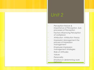 Unit 2
• Perception-Nature &
Importance of Perception, Sub-
processes of Perception
• Factors influencing Perception
at workplace
• Attribution- Attribution theory
• Impression Management-the
process of Impression
management
• Employee impression
management strategies
• Role of Attitudes
• Values
• Personality
• Emotions in determining work
behavior
 