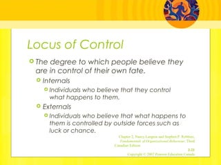 Locus of Control
 The degree to which people believe they
are in control of their own fate.
 Internals
 Individuals who believe that they control
what happens to them.
 Externals
 Individuals who believe that what happens to
them is controlled by outside forces such as
luck or chance.
Chapter 2, Nancy Langton and Stephen P. Robbins,
Fundamentals of Organizational Behaviour, Third
Canadian Edition
2-21
Copyright © 2007 Pearson Education Canada
 