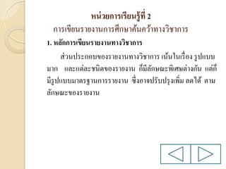 หน่ วยการเรียนรู้ ที่ 2
การเขียนรายงานการศึกษาค้นคว้าทางวิชาการ
1. หลักการเขียนรายงานทางวิชาการ
ส่ วนประกอบของรายงานทางวิชาการ เน้นในเรื่ อง รู ปแบบ
มาก และแต่ละชนิดของรายงาน ก็มีลกษณะพิเศษต่างกัน แต่ก็
ั
มีรูปแบบมาตรฐานการรายงาน ซึ่งอาจปรับปรุ งเพิ่ม ลดได้ ตาม
ลักษณะของรายงาน

 