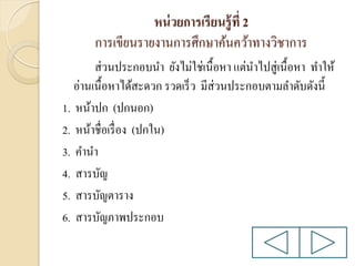 หน่ วยการเรียนรู้ ที่ 2
การเขียนรายงานการศึกษาค้นคว้าทางวิชาการ
ส่ วนประกอบนา ยังไม่ใช่เนื้อหา แต่นาไปสู่เนื้อหา ทาให้
อ่านเนื้อหาได้สะดวก รวดเร็ ว มีส่วนประกอบตามลาดับดังนี้
1. หน้าปก (ปกนอก)
2. หน้าชื่อเรื่ อง (ปกใน)
3. คานา
4. สารบัญ
5. สารบัญตาราง
6. สารบัญภาพประกอบ

 
