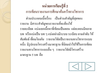 หน่ วยการเรียนรู้ ที่ 2
การเขียนรายงานการศึกษาค้นคว้าทางวิชาการ
ส่ วนประกอบเนื้อเรื่ อง เป็ นส่ วนสาคัญที่สุดของ
รายงาน มีสาระสาคัญของรายงานที่จะต้องให้
รายละเอียด แบ่งแยกเนื้อหาที่เขียนเป็ นตอน แต่ละตอนมีหลาย
บท หรื อแบ่งเป็ น บท ๆ แบ่งอย่างมีระบบ ระเบียบ ตามลาดับ ให้
สัมพันธ์ เชื่อมโยงกัน รายงานวิจยเป็ นรายงานทางวิชาการแบบ
ั
หนึ่ง มีรูปแบบโครงสร้างมาตรฐาน ที่นิยมนาไปใช้ในการเขียน
รายงานทางวิชาการแบบอื่น ๆ รายงานวิจยมีโครงสร้าง
ั
มาตรฐาน 5 บท คือ

 