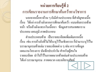หน่ วยการเรียนรู้ ที่ 2
การเขียนรายงานการศึกษาค้นคว้าทางวิชาการ
นอกจากเนื้อหาล้วน ๆ ยังมีส่วนประกอบ ที่สาคัญของเนื้อ
เรื่ อง ได้แก่ การอ้างอิงจากการศึกษาค้นคว้า แบบเชิงอรรถท้าย
หน้า หรื ออ้างอิงแทรกในเนื้อหา ข้อมูลสารสนเทศตาราง
ประกอบ แผนภูมิ ภาพประกอบ
ส่ วนประกอบท้าย เป็ นรายละเอียดเพิ่มเติมจากเนื้อ
เรื่ อง เช่น การอ้างอิงที่ไม่ได้ระบุไว้ในเชิงอรรถ ก็นามาระบุไว้ใน
บรรณานุกรมท้ายเล่ม รายละเอียดต่าง ๆ เช่น ตารางข้อมูล
แผนงานโครงการ บันทึกประจาวัน สาหรับผูสนใจ
้
รายละเอียด นาไปไว้ในภาคผนวกท้ายเล่มส่ วนประกอบท้าย
ได้แก่ บรรณานุกรม ภาคผนวก และอภิธานศัพท์

 