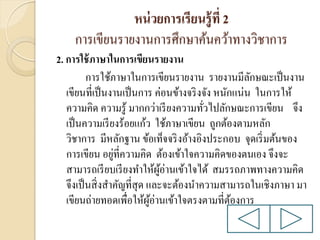 หน่ วยการเรียนรู้ ที่ 2
การเขียนรายงานการศึกษาค้นคว้าทางวิชาการ
2. การใช้ ภาษาในการเขียนรายงาน
การใช้ภาษาในการเขียนรายงาน รายงานมีลกษณะเป็ นงาน
ั
เขียนที่เป็ นงานเป็ นการ ค่อนข้างจริ งจัง หนักแน่น ในการให้
ความคิด ความรู ้ มากกว่าเรี ยงความทัวไปลักษณะการเขียน จึง
่
เป็ นความเรี ยงร้อยแก้ว ใช้ภาษาเขียน ถูกต้องตามหลัก
วิชาการ มีหลักฐาน ข้อเท็จจริ งอ้างอิงประกอบ จุดเริ่ มต้นของ
่
การเขียน อยูที่ความคิด ต้องเข้าใจความคิดของตนเอง จึงจะ
สามารถเรี ยบเรี ยงทาให้ผอ่านเข้าใจได้ สมรรถภาพทางความคิด
ู้
จึงเป็ นสิ่ งสาคัญที่สุด และจะต้องนาความสามารถในเชิงภาษา มา
เขียนถ่ายทอดเพื่อให้ผอ่านเข้าใจตรงตามที่ตองการ
ู้
้

 