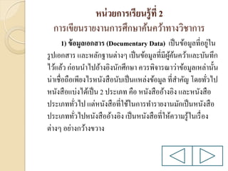 หน่ วยการเรียนรู้ ที่ 2
การเขียนรายงานการศึกษาค้นคว้าทางวิชาการ
่
1) ข้ อมูลเอกสาร (Documentary Data) เป็ นข้อมูลที่อยูใน
รู ปเอกสาร และหลักฐานต่างๆ เป็ นข้อมูลที่มีผคนคว้าและบันทึก
ู้ ้
ไว้แล้ว ก่อนนาไปอ้างอิงนักศึกษา ควรพิจารณาว่าข้อมูลเหล่านั้น
น่าเชื่อถือเพียงไรหนังสื อนับเป็ นแหล่งข้อมูล ที่สาคัญ โดยทัวไป
่
หนังสื อแบ่งได้เป็ น 2 ประเภท คือ หนังสื ออ้างอิง และหนังสื อ
ประเภททัวไป แต่หนังสื อที่ใช้ในการทารายงานมักเป็ นหนังสื อ
่
ประเภททัวไปหนังสื ออ้างอิง เป็ นหนังสื อที่ให้ความรู ้ในเรื่ อง
่
ต่างๆ อย่างกว้างขวาง

 