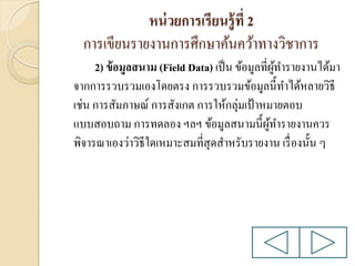 หน่ วยการเรียนรู้ ที่ 2
การเขียนรายงานการศึกษาค้นคว้าทางวิชาการ
2) ข้ อมูลสนาม (Field Data) เป็ น ข้อมูลที่ผทารายงานได้มา
ู้
จากการรวบรวมเองโดยตรง การรวบรวมข้อมูลนี้ทาได้หลายวิธี
เช่น การสัมภาษณ์ การสังเกต การให้กลุ่มเป้ าหมายตอบ
แบบสอบถาม การทดลอง ฯลฯ ข้อมูลสนามนี้ผทารายงานควร
ู้
พิจารณาเองว่าวิธีใดเหมาะสมที่สุดสาหรับรายงาน เรื่ องนั้น ๆ

 