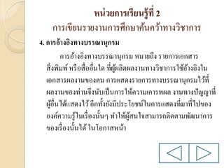 หน่ วยการเรียนรู้ ที่ 2
การเขียนรายงานการศึกษาค้นคว้าทางวิชาการ
4. การอ้างอิงทางบรรณานุกรม
การอ้างอิงทางบรรณานุกรม หมายถึง รายการเอกสาร
สิ่ งพิมพ์ หรื อสื่ ออื่นใด ที่ผผลิตผลงานทางวิชาการใช้อางอิงใน
ู้
้
เอกสารผลงานของตน การแสดงรายการทางบรรณานุกรมไว้ที่
ผลงานของท่านจึงนับเป็ นการให้ความเคารพผล งานทางปัญญาที่
ผูอื่นได้แสดงไว้ อีกทั้งยังมีประโยชน์ในการแสดงที่มาที่ไปของ
้
องค์ความรู ้ในเรื่ องนั้นๆ ทาให้ผสนใจสามารถติดตามพัฒนาการ
ู้
ของเรื่ องนั้นได้ ในโอกาสหน้า

 
