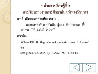 หน่ วยการเรียนรู้ ที่ 2
การเขียนรายงานการศึกษาค้นคว้าทางวิชาการ
การอ้างอิงจากบทความในวารสาร
หมายเลขลาดับการอ้างอิง. ผูแต่ง. ชื่อบทความ. ชื่ อ
้
วารสาร. ปี ที่; ฉบับที่: เลขหน้า.
ตัวอย่ าง
1. Wilcox RV. Shifting roles and synthetic women in Star trek:
the
next generation. Stud Pop Culture. 1991;13:53-65.

 