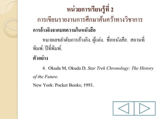 หน่ วยการเรียนรู้ ที่ 2
การเขียนรายงานการศึกษาค้นคว้าทางวิชาการ
การอ้างอิงจากบทความในหนังสื อ
หมายเลขลาดับการอ้างอิง. ผูแต่ง. ชื่ อหนังสื อ. สถานที่
้
พิมพ์: ปี ที่พิมพ์.
ตัวอย่ าง
4. Okuda M, Okuda D. Star Trek Chronology: The History
of the Future.
New York: Pocket Books; 1993.

 