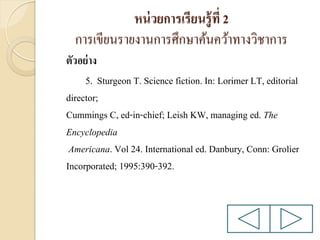 หน่ วยการเรียนรู้ ที่ 2
การเขียนรายงานการศึกษาค้นคว้าทางวิชาการ
ตัวอย่ าง
5. Sturgeon T. Science fiction. In: Lorimer LT, editorial
director;
Cummings C, ed-in-chief; Leish KW, managing ed. The
Encyclopedia
Americana. Vol 24. International ed. Danbury, Conn: Grolier
Incorporated; 1995:390-392.

 