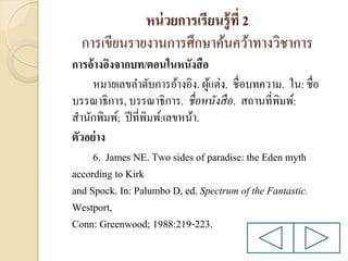 หน่ วยการเรียนรู้ ที่ 2
การเขียนรายงานการศึกษาค้นคว้าทางวิชาการ
การอ้างอิงจากบท/ตอนในหนังสื อ
หมายเลขลาดับการอ้างอิง. ผูแต่ง. ชื่อบทความ. ใน: ชื่อ
้
บรรณาธิการ, บรรณาธิการ. ชื่ อหนังสื อ. สถานที่พิมพ์:
สานักพิมพ์; ปี ที่พิมพ์:เลขหน้า.
ตัวอย่ าง
6. James NE. Two sides of paradise: the Eden myth
according to Kirk
and Spock. In: Palumbo D, ed. Spectrum of the Fantastic.
Westport,
Conn: Greenwood; 1988:219-223.

 