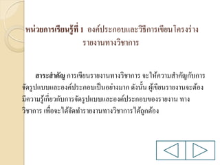 หน่ วยการเรียนรู้ ที่ 1 องค์ประกอบและวิธีการเขียนโครงร่ าง
รายงานทางวิชาการ
สาระสาคัญ การเขียนรายงานทางวิชาการ จะให้ความสาคัญกับการ
จัดรู ปแบบและองค์ประกอบเป็ นอย่างมาก ดังนั้น ผูเ้ ขียนรายงานจะต้อง
มีความรู ้เกี่ยวกับการจัดรู ปแบบและองค์ประกอบของรายงาน ทาง
วิชาการ เพื่อจะได้จดทารายงานทางวิชาการได้ถูกต้อง
ั

 