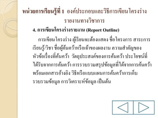 หน่ วยการเรียนรู้ ที่ 1 องค์ประกอบและวิธีการเขียนโครงร่ าง
รายงานทางวิชาการ
4. การเขียนโครงร่ างรายงาน (Report Outline)
การเขียนโครงร่ าง ผูเ้ รี ยนจะต้องแสดง ชื่อโครงการ สาระการ
เรี ยนรู ้/วิชา ชื่อผูคนคว้าหรื อเจ้าของผลงาน ความสาคัญของ
้้
หัวข้อเรื่ องที่คนคว้า วัตถุประสงค์ของการค้นคว้า ประโยชน์ที่
้
ได้รับจากการค้นคว้า การรวบรวมสรุ ปข้อมูลที่ได้จากการค้นคว้า
พร้อมเอกสารอ้างอิง วิธีหรื อแบบแผนการค้นคว้าการเก็บ
รวบรวมข้อมูล การวิเคราะห์ขอมูล เป็ นต้น
้

 