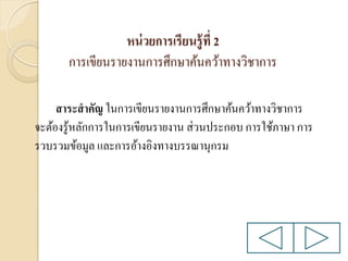 หน่ วยการเรียนรู้ ที่ 2
การเขียนรายงานการศึกษาค้นคว้าทางวิชาการ
สาระสาคัญ ในการเขียนรายงานการศึกษาค้นคว้าทางวิชาการ
จะต้องรู ้หลักการในการเขียนรายงาน ส่ วนประกอบ การใช้ภาษา การ
รวบรวมข้อมูล และการอ้างอิงทางบรรณานุกรม

 