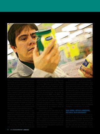 técnica, torna mais complexo o processo     confirmados pelo Monitor de Responsabi-          O impacto tende a ser mais elevado —
de decisão na hora da compra, não restan-   lidade Social Corporativa 2010. Segundo      aponta o estudo — principalmente entre
do à mente humana outra alternativa se-     o estudo, 36% dos consumidores brasi-        os consumidores menos informados: 42%
não a de encurtar o caminho: diante das     leiros creem que uma “etiqueta” na em-       deles valorizam o selo verde como uma re-
opções existentes, e considerando o es-     balagem do produto represente a melhor       ferência de sustentabilidade contra 36%
forço mental necessário para avaliar cada   forma de uma empresa comunicar as suas       da população geral. “A dica é clara: po-
dado, o benefício percebido e o tempo es-   práticas socioambientais. Na versão do       pularizar com legitimidade a responsabi-
timado para se definir, ela escolhe o que   mesmo estudo de 2007, eram 28%. Este         lidade socioambiental exigirá utilizar pis-
lhe parece ser a opção mais satisfatória,   fator, com o maior número de menções,        tas cognitivamente mais eficazes entre os
não exatamente a ideal. Essa inércia cog-   foi seguido pelo de “ação junto a ONG s      consumidores que se mostram menos dis-
nitiva explica porque, na maioria das ve-   e instituições de caridade” (25%), “cer-     postos ou capazes de identificar ou dife-
zes, o consumidor se repete ao comprar o    tificação do governo sobre a responsa-       rir as informações por outros meios”, ex-
que já comprou em outro momento, op-        bilidade social de uma empresa” (20%) e      plica Fabián Echegaray, diretor da Market
tando por uma marca que já proporcionou     a “publicação de um relatório anual de       Analysis, e coordenador do estudo.
uma experiência suficientemente boa.        sustentabilidade” (7%).
    Comunicado de forma rápida e com-           Embora tais pistas não sejam as úni-     Selo verde, rótulo AMbIentAl,
preensível a uma primeira olhada, o selo    cas e a sua eficácia varie conforme os di-   eCo­Selo, Selo eColóGICo?
verde seria uma espécie de “marca verde”,   ferentes segmentos da economia — como        São muitos os nomes utilizados para ex-
dispensando o consumidor do trabalho de     ressalta o texto de conclusões do MRSC       pressar, a rigor, uma mesma ideia. Na de-
organizar informações complexas e, às ve-   2010 — a pesquisa ratifica a importância     finição da As so cia ção bra si lei ra de
zes, impenetráveis. Ele se transformaria    das “etiquetas” socioambeintais como um      normas técnicas (ABNT ), rotulagem am-
em uma pista rápida, segura, confiável.     fator crítico no reconhecimento, por par-    biental é uma certificação que atesta,
    A possível relevância dos selos e o     te do consumidor, de quem é responsável,     por meio de uma marca inserida no pro-
seu impacto junto aos consumidores são      como e por quê.                              duto — daí o uso do termo selo — ou na
48 Ideia Socioambiental   JUNHO 2010
 