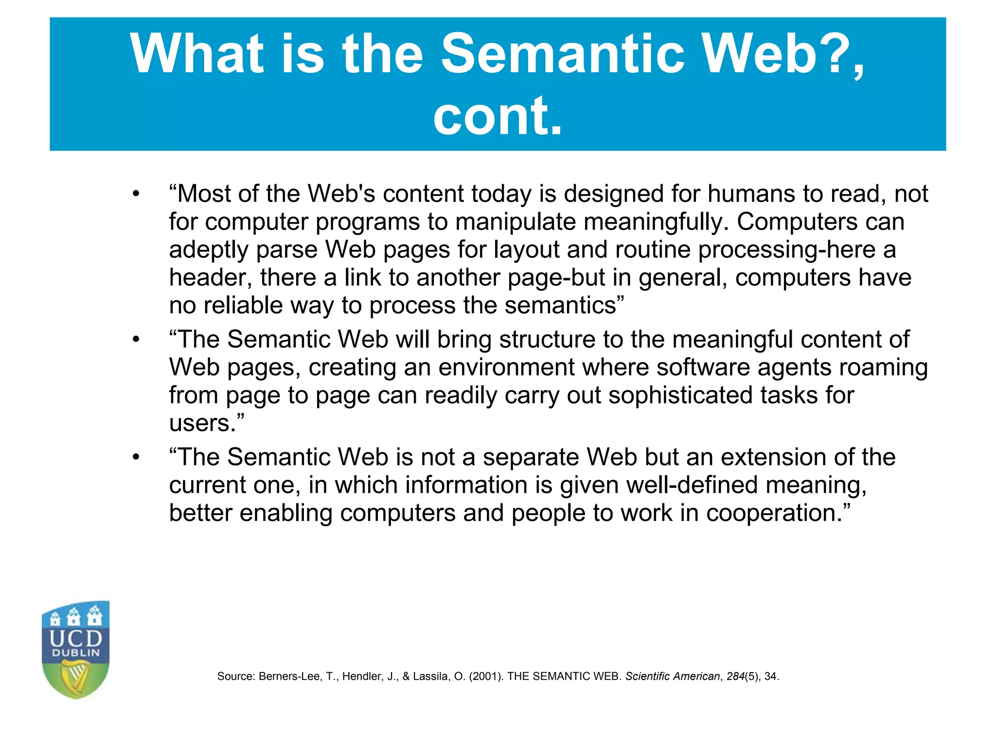 What is the Semantic Web?, cont. “ Most of the Web's content today is designed for humans to read, not for computer programs to manipulate meaningfully. Computers can adeptly parse Web pages for layout and routine processing-here a header, there a link to another page-but in general, computers have no reliable way to process the semantics ” “ The Semantic Web will bring structure to the meaningful content of Web pages, creating an environment where software agents roaming from page to page can readily carry out sophisticated tasks for users.” “ The Semantic Web is not a separate Web but an extension of the current one, in which information is given well-defined meaning, better enabling computers and people to work in cooperation. ” Source:  Berners-Lee, T., Hendler, J., & Lassila, O. (2001). THE SEMANTIC WEB.  Scientific American ,  284 (5), 34.  