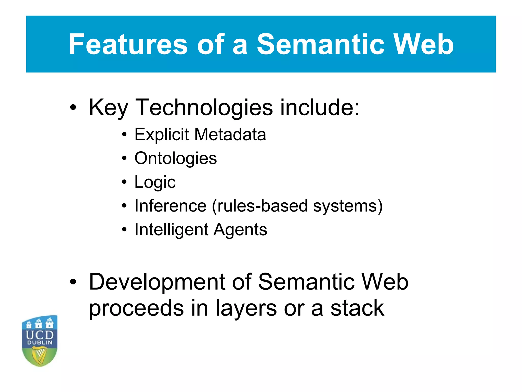 Features of a Semantic Web Key Technologies include: Explicit Metadata Ontologies Logic Inference (rules-based systems) Intelligent Agents Development of Semantic Web proceeds in layers or a stack 
