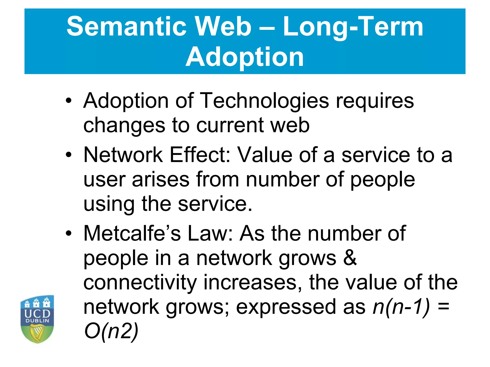 Semantic Web – Long-Term Adoption Adoption of Technologies requires changes to current web Network Effect: Value of a service to a user arises from number of people using the service. Metcalfe’s Law: As the number of people in a network grows & connectivity increases, the value of the network grows; expressed as  n(n-1) = O(n2) 