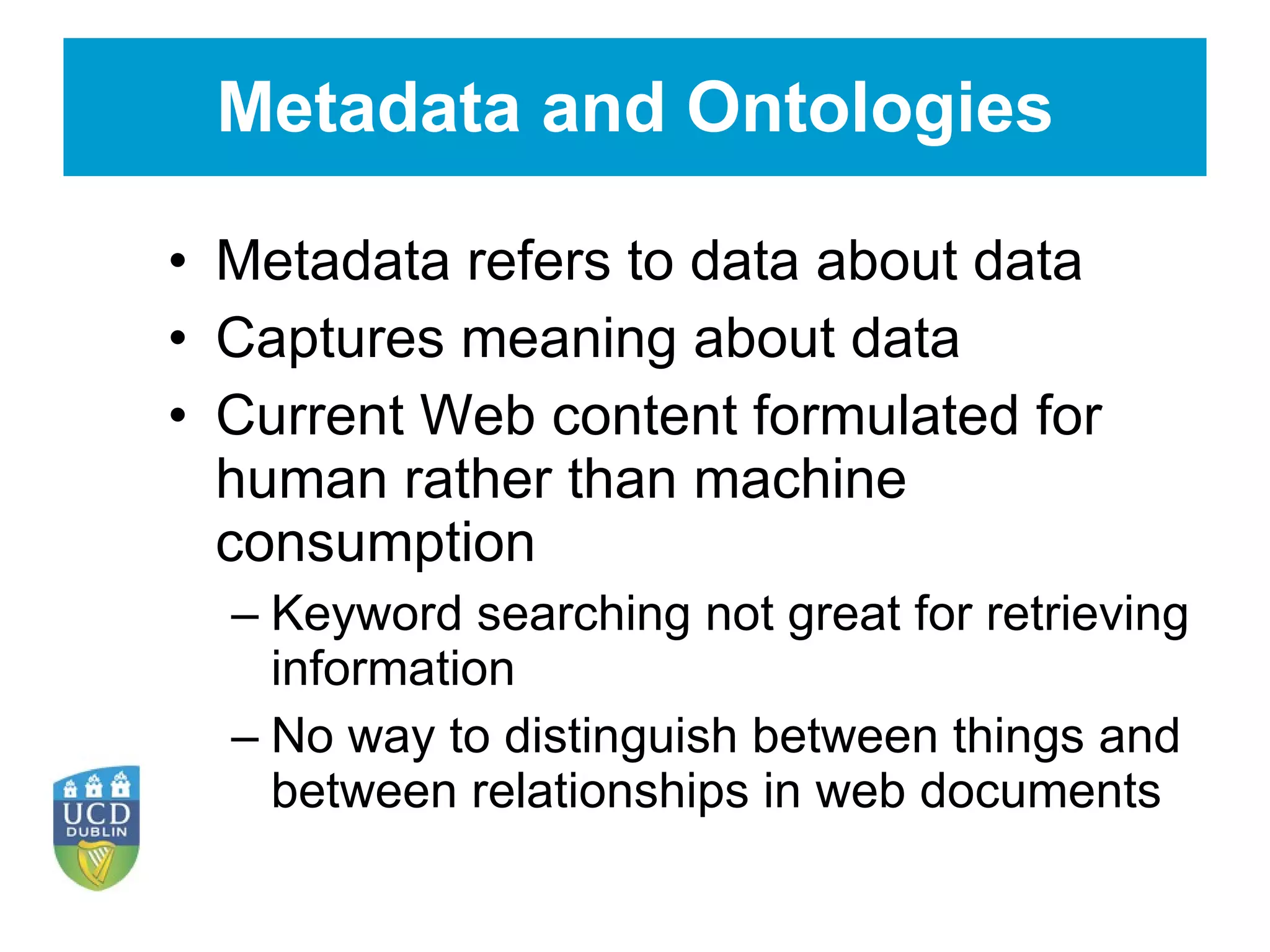Metadata and Ontologies Metadata refers to data about data Captures meaning about data Current Web content formulated for human rather than machine consumption Keyword searching not great for retrieving information No way to distinguish between things and between relationships in web documents 
