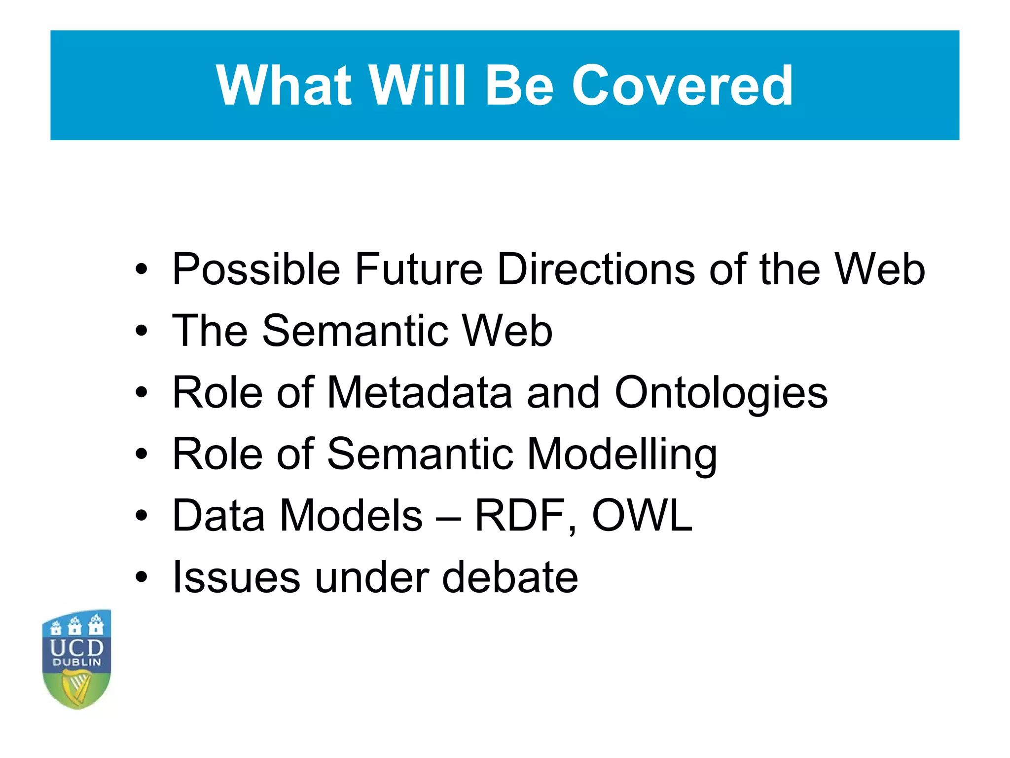 What Will Be Covered Possible Future Directions of the Web The Semantic Web Role of Metadata and Ontologies Role of Semantic Modelling Data Models – RDF, OWL Issues under debate 