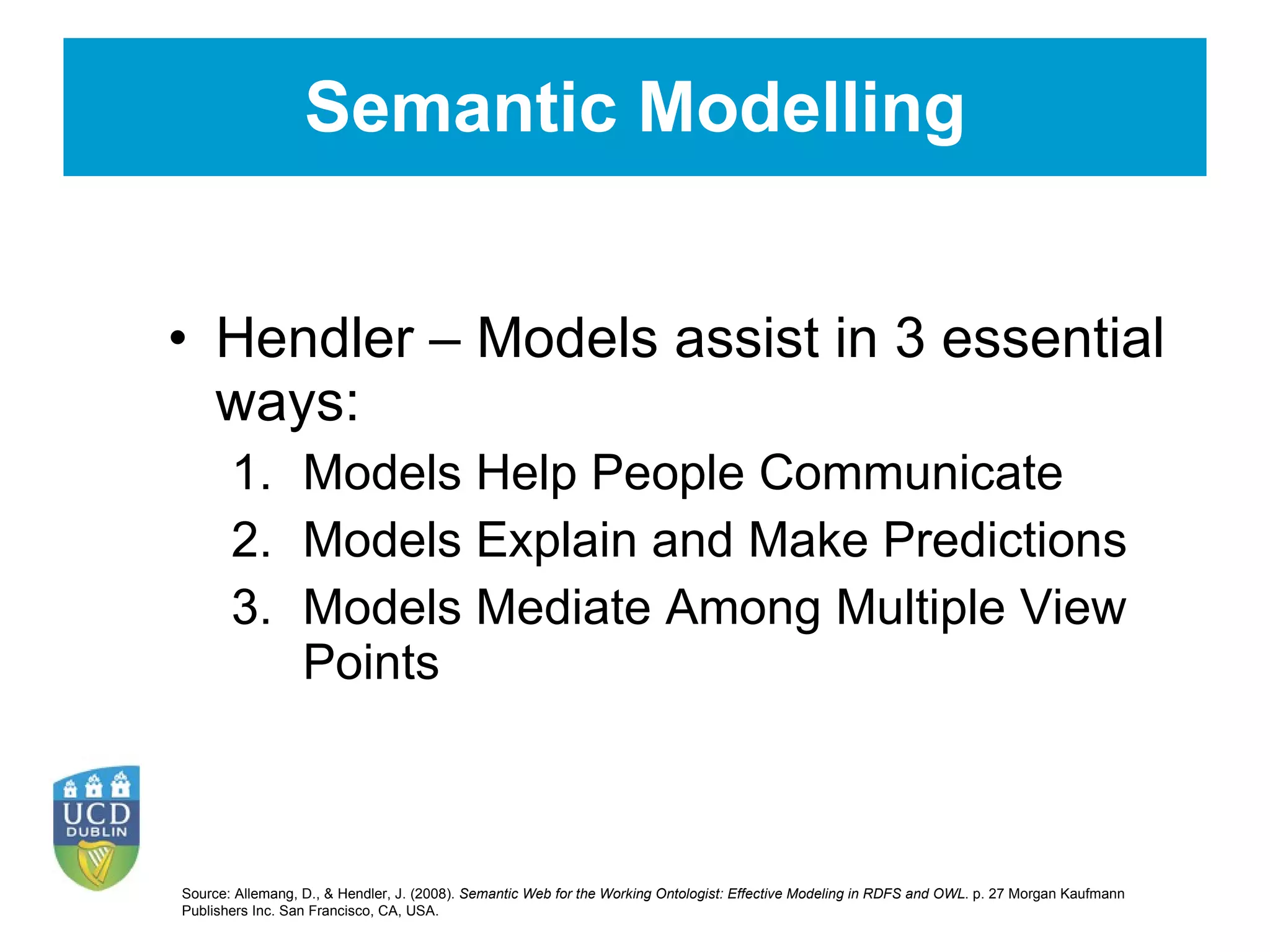 Semantic Modelling Hendler – Models assist in 3 essential ways: Models Help People Communicate Models Explain and Make Predictions Models Mediate Among Multiple View Points Source:  Allemang, D., & Hendler, J. (2008).  Semantic Web for the Working Ontologist: Effective Modeling in RDFS and OWL . p. 27 Morgan Kaufmann Publishers Inc. San Francisco, CA, USA.   