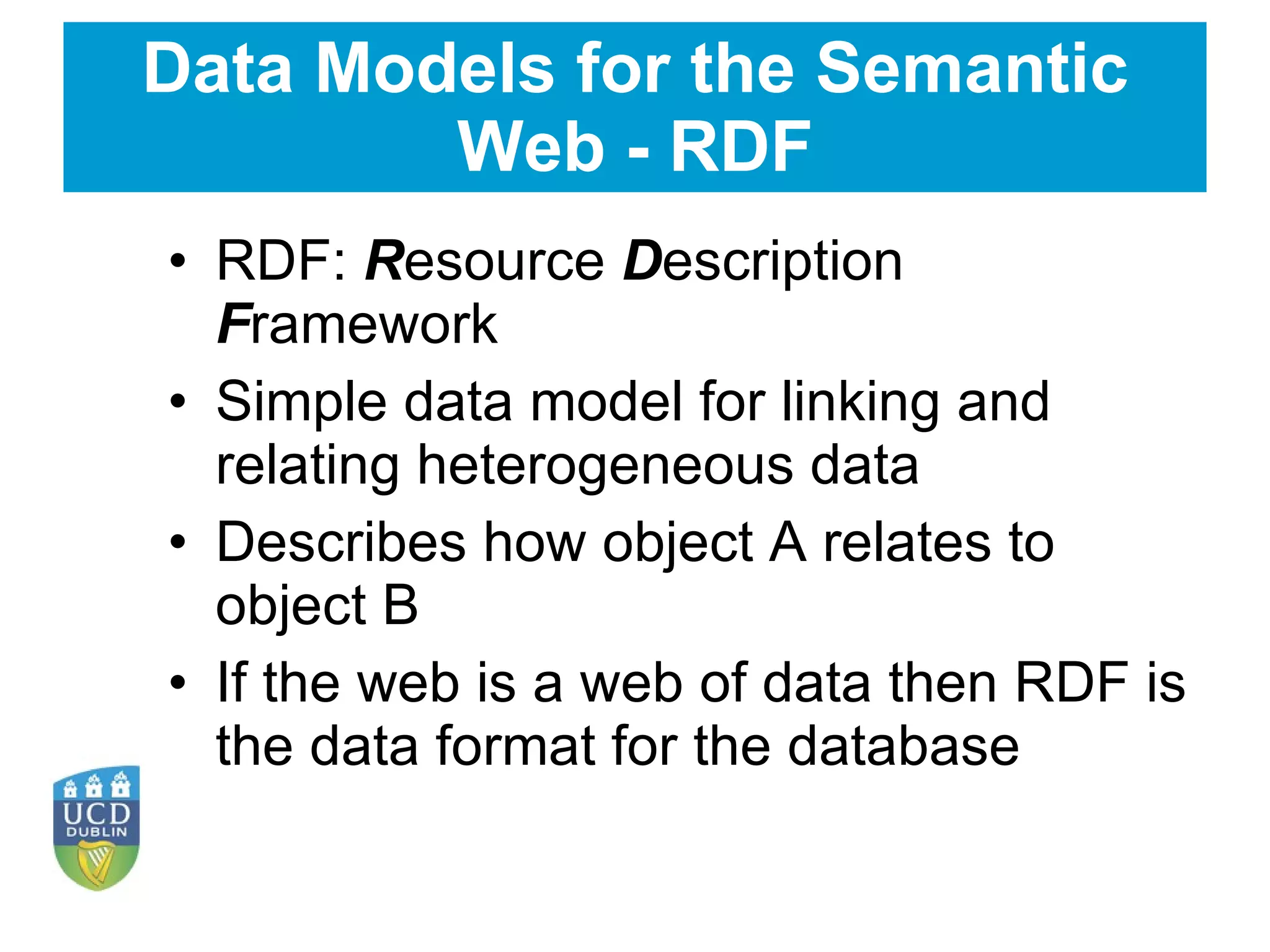 Data Models for the Semantic Web - RDF RDF:  R esource  D escription  F ramework Simple data model for linking and relating heterogeneous data Describes how object A relates to object B If the web is a web of data then RDF is the data format for the database  