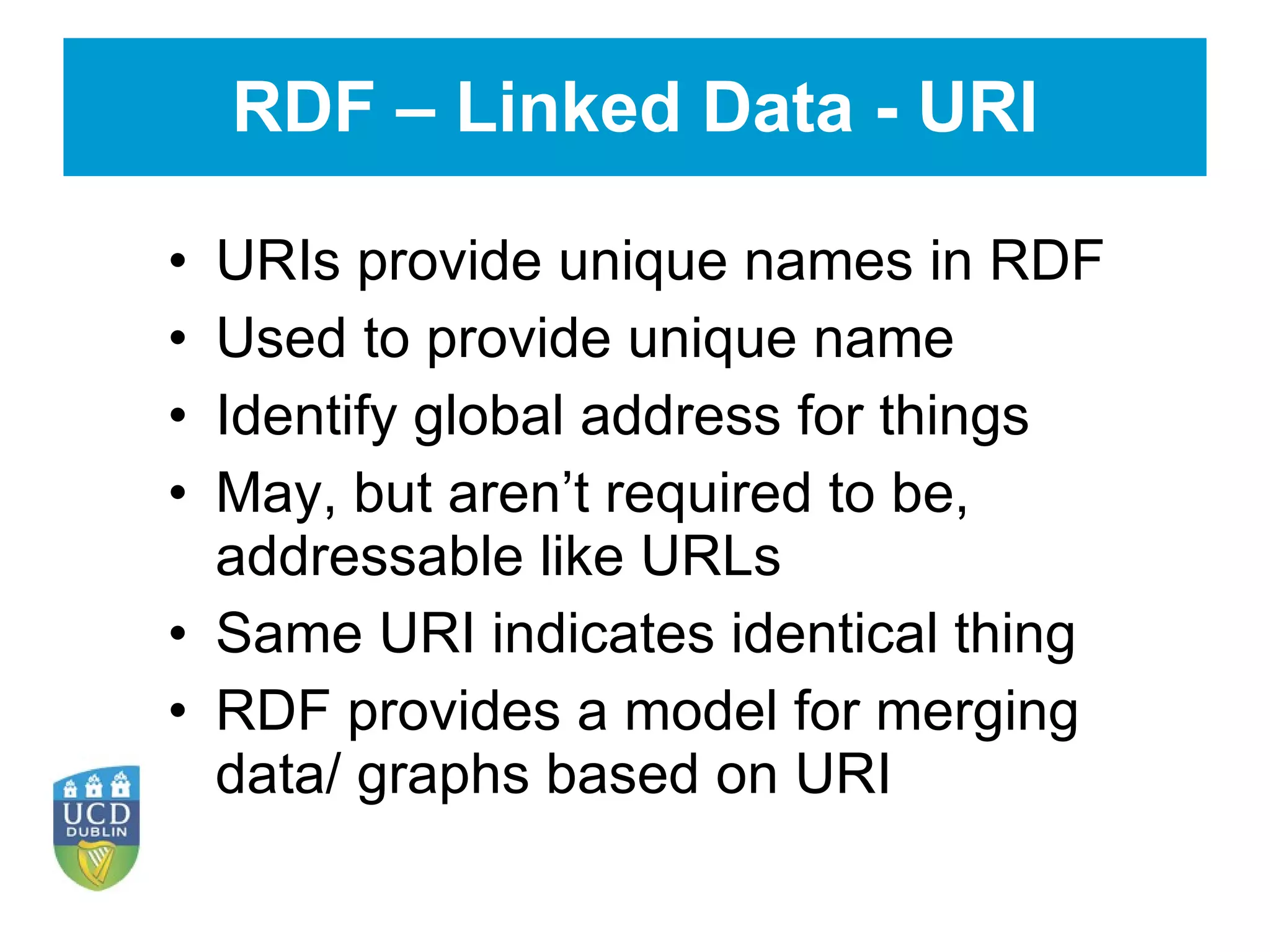 RDF – Linked Data - URI URIs provide unique names in RDF Used to provide unique name Identify global address for things May, but aren’t required to be, addressable like URLs Same URI indicates identical thing RDF provides a model for merging data/ graphs based on URI 