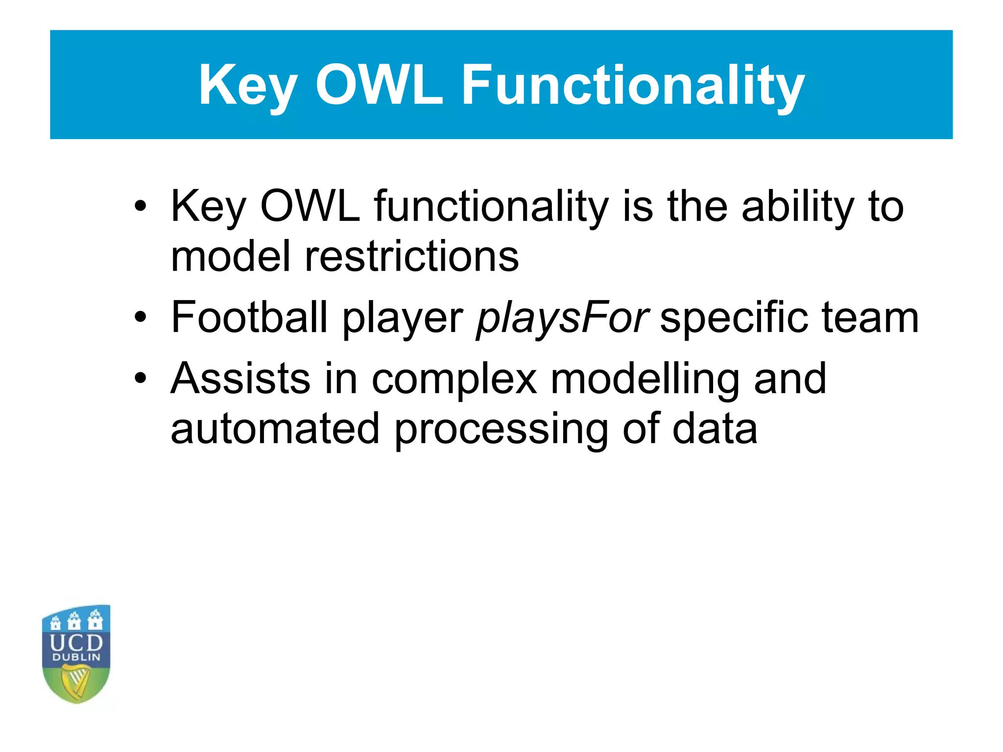 Key OWL Functionality Key OWL functionality is the ability to model restrictions Football player  playsFor  specific team Assists in complex modelling and automated processing of data 