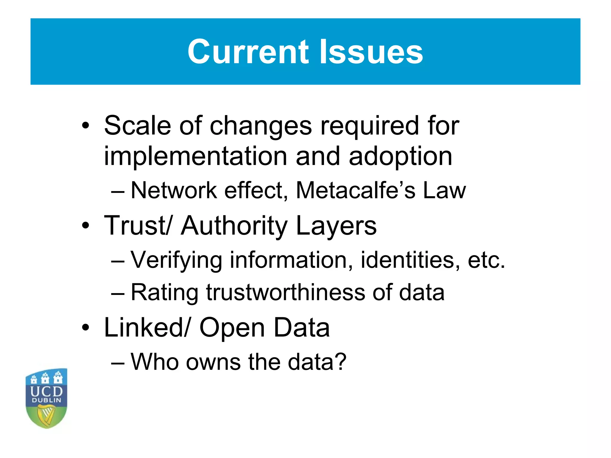 Current Issues Scale of changes required for implementation and adoption Network effect, Metacalfe’s Law Trust/ Authority Layers Verifying information, identities, etc. Rating trustworthiness of data Linked/ Open Data Who owns the data? 