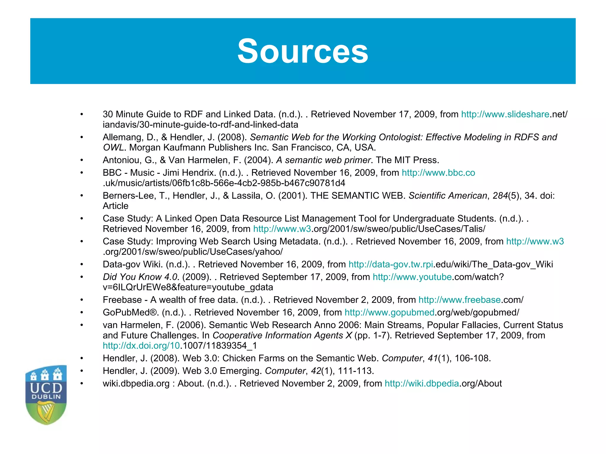 Sources 30 Minute Guide to RDF and Linked Data. (n.d.). . Retrieved November 17, 2009, from  http://www.slideshare .net/iandavis/30-minute-guide-to-rdf-and-linked-data Allemang, D., & Hendler, J. (2008).  Semantic Web for the Working Ontologist: Effective Modeling in RDFS and OWL . Morgan Kaufmann Publishers Inc. San Francisco, CA, USA.   Antoniou, G., & Van Harmelen, F. (2004).  A semantic web primer . The MIT Press.   BBC - Music - Jimi Hendrix. (n.d.). . Retrieved November 16, 2009, from  http://www.bbc.co .uk/music/artists/06fb1c8b-566e-4cb2-985b-b467c90781d4 Berners-Lee, T., Hendler, J., & Lassila, O. (2001). THE SEMANTIC WEB.  Scientific American ,  284 (5), 34. doi: Article   Case Study: A Linked Open Data Resource List Management Tool for Undergraduate Students. (n.d.). . Retrieved November 16, 2009, from  http://www.w3 .org/2001/sw/sweo/public/UseCases/Talis/ Case Study: Improving Web Search Using Metadata. (n.d.). . Retrieved November 16, 2009, from  http://www.w3 .org/2001/sw/sweo/public/UseCases/yahoo/ Data-gov Wiki. (n.d.). . Retrieved November 16, 2009, from  http://data-gov.tw.rpi .edu/wiki/The_Data-gov_Wiki Did You Know 4.0 . (2009). . Retrieved September 17, 2009, from  http://www.youtube .com/watch?v=6ILQrUrEWe8&feature=youtube_gdata Freebase - A wealth of free data. (n.d.). . Retrieved November 2, 2009, from  http://www.freebase .com/ GoPubMed®. (n.d.). . Retrieved November 16, 2009, from  http://www.gopubmed .org/web/gopubmed/ van Harmelen, F. (2006). Semantic Web Research Anno 2006: Main Streams, Popular Fallacies, Current Status and Future Challenges. In  Cooperative Information Agents X  (pp. 1-7). Retrieved September 17, 2009, from  http://dx.doi.org/10 .1007/11839354_1   Hendler, J. (2008). Web 3.0: Chicken Farms on the Semantic Web.  Computer ,  41 (1), 106-108.   Hendler, J. (2009). Web 3.0 Emerging.  Computer ,  42 (1), 111-113.   wiki.dbpedia.org : About. (n.d.). . Retrieved November 2, 2009, from  http://wiki.dbpedia .org/About 