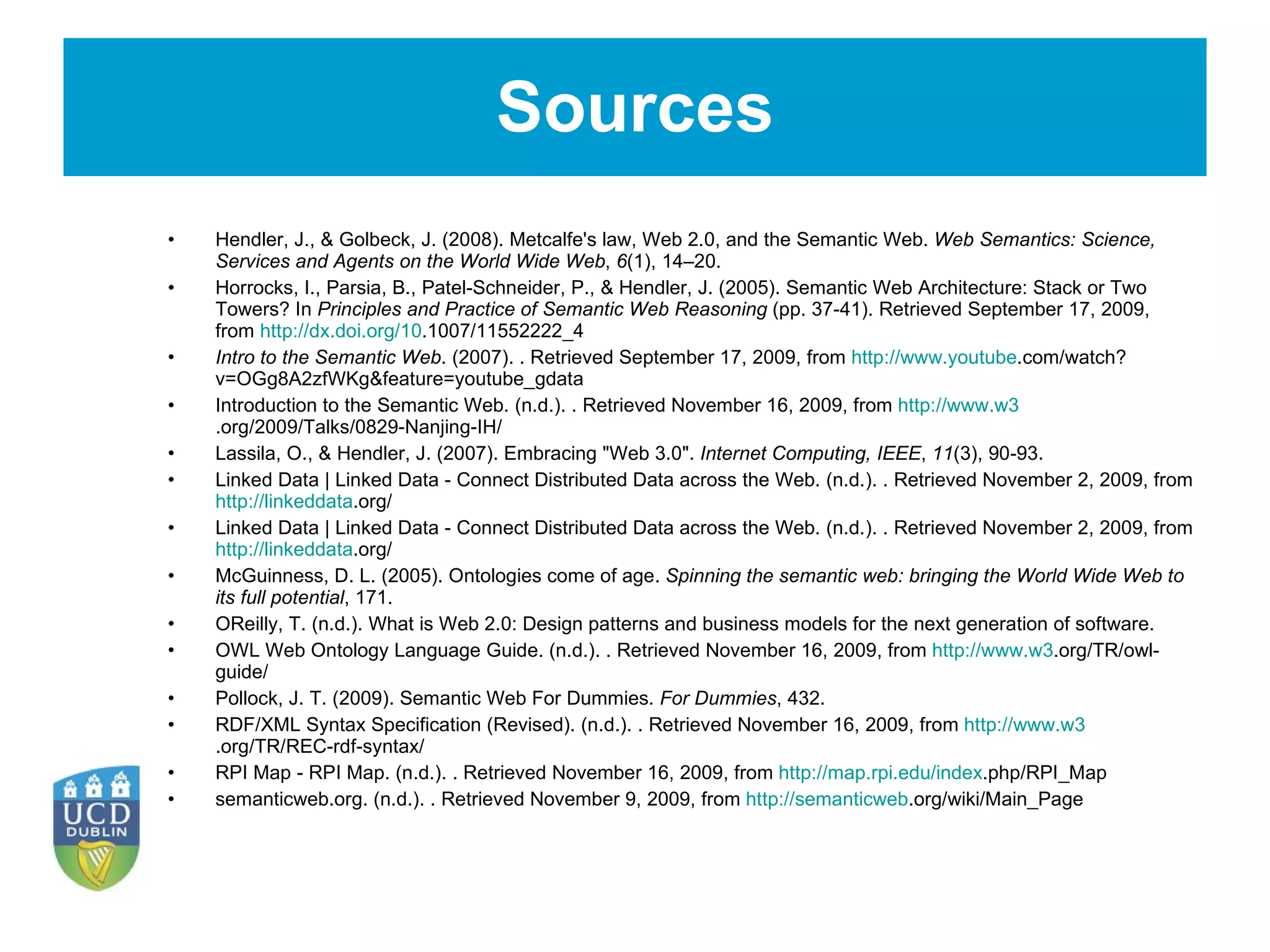 Sources Hendler, J., & Golbeck, J. (2008). Metcalfe's law, Web 2.0, and the Semantic Web.  Web Semantics: Science, Services and Agents on the World Wide Web ,  6 (1), 14–20.   Horrocks, I., Parsia, B., Patel-Schneider, P., & Hendler, J. (2005). Semantic Web Architecture: Stack or Two Towers? In  Principles and Practice of Semantic Web Reasoning  (pp. 37-41). Retrieved September 17, 2009, from  http://dx.doi.org/10 .1007/11552222_4   Intro to the Semantic Web . (2007). . Retrieved September 17, 2009, from  http://www.youtube .com/watch?v=OGg8A2zfWKg&feature=youtube_gdata Introduction to the Semantic Web. (n.d.). . Retrieved November 16, 2009, from  http://www.w3 .org/2009/Talks/0829-Nanjing-IH/ Lassila, O., & Hendler, J. (2007). Embracing &quot;Web 3.0&quot;.  Internet Computing, IEEE ,  11 (3), 90-93.   Linked Data | Linked Data - Connect Distributed Data across the Web. (n.d.). . Retrieved November 2, 2009, from  http://linkeddata .org/ Linked Data | Linked Data - Connect Distributed Data across the Web. (n.d.). . Retrieved November 2, 2009, from  http://linkeddata .org/ McGuinness, D. L. (2005). Ontologies come of age.  Spinning the semantic web: bringing the World Wide Web to its full potential , 171.   OReilly, T. (n.d.). What is Web 2.0: Design patterns and business models for the next generation of software.   OWL Web Ontology Language Guide. (n.d.). . Retrieved November 16, 2009, from  http://www.w3 .org/TR/owl-guide/ Pollock, J. T. (2009). Semantic Web For Dummies.  For Dummies , 432.   RDF/XML Syntax Specification (Revised). (n.d.). . Retrieved November 16, 2009, from  http://www.w3 .org/TR/REC-rdf-syntax/ RPI Map - RPI Map. (n.d.). . Retrieved November 16, 2009, from  http://map.rpi.edu/index .php/RPI_Map semanticweb.org. (n.d.). . Retrieved November 9, 2009, from  http://semanticweb .org/wiki/Main_Page 