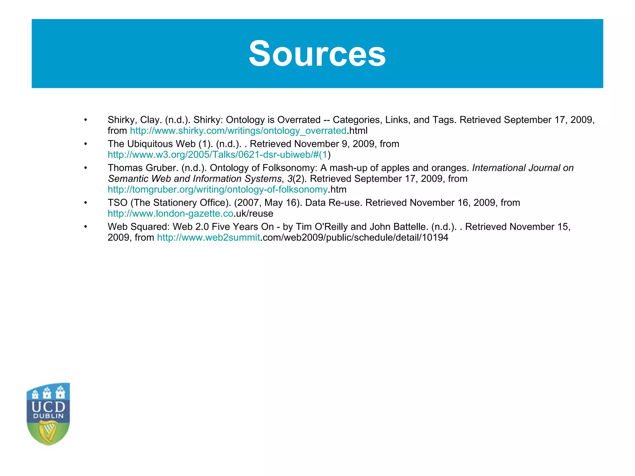 Sources Shirky, Clay. (n.d.). Shirky: Ontology is Overrated -- Categories, Links, and Tags. Retrieved September 17, 2009, from  http://www.shirky.com/writings/ontology_overrated .html The Ubiquitous Web (1). (n.d.). . Retrieved November 9, 2009, from  http://www.w3.org/2005/Talks/0621-dsr-ubiweb/#(1 ) Thomas Gruber. (n.d.). Ontology of Folksonomy: A mash-up of apples and oranges.  International Journal on Semantic Web and Information Systems ,  3 (2). Retrieved September 17, 2009, from  http://tomgruber.org/writing/ontology-of-folksonomy .htm   TSO (The Stationery Office). (2007, May 16). Data Re-use. Retrieved November 16, 2009, from  http://www.london-gazette.co .uk/reuse Web Squared: Web 2.0 Five Years On - by Tim O'Reilly and John Battelle. (n.d.). . Retrieved November 15, 2009, from  http://www.web2summit .com/web2009/public/schedule/detail/10194 