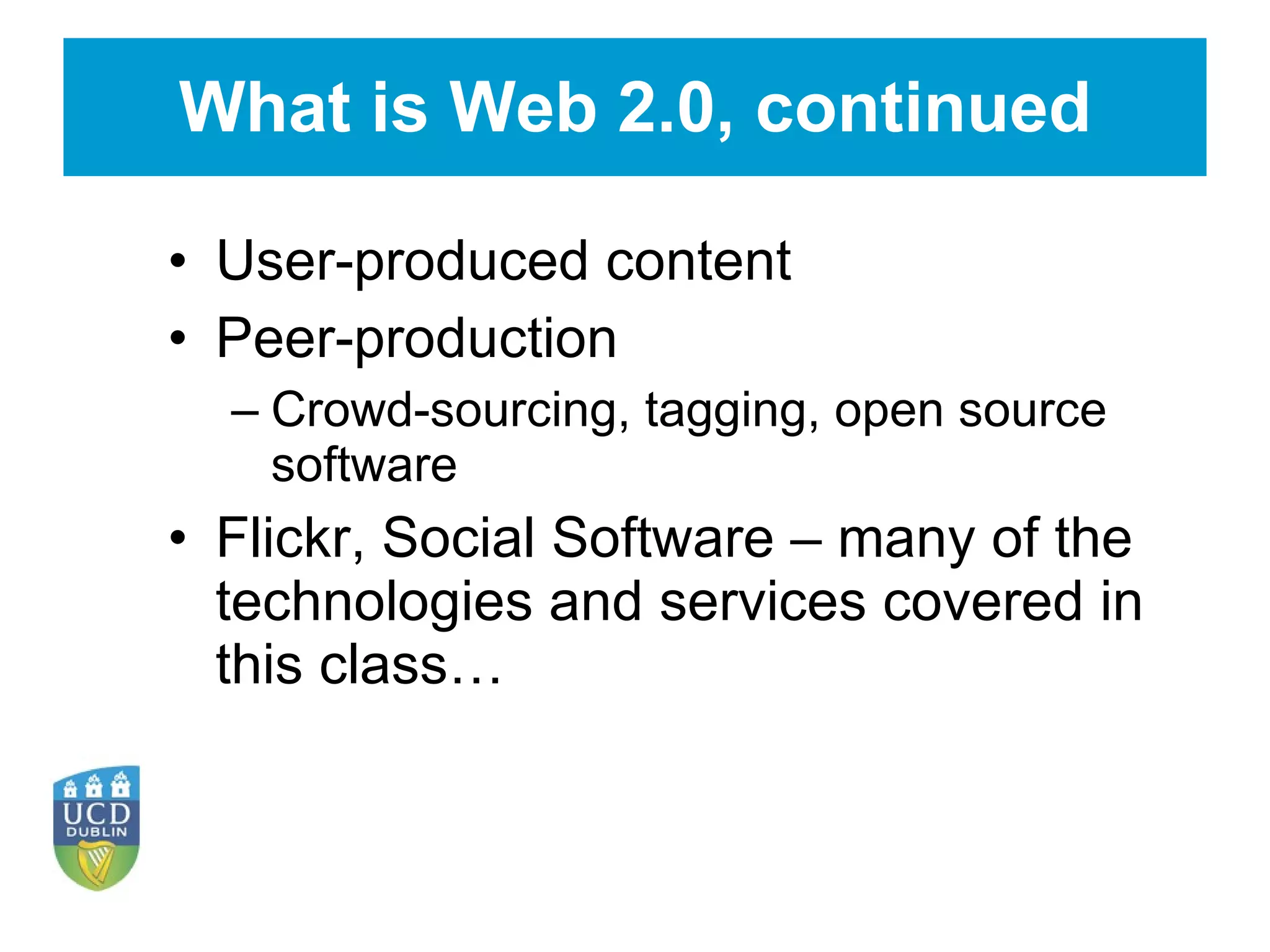 What is Web 2.0, continued User-produced content Peer-production Crowd-sourcing, tagging, open source software Flickr, Social Software – many of the technologies and services covered in this class… 