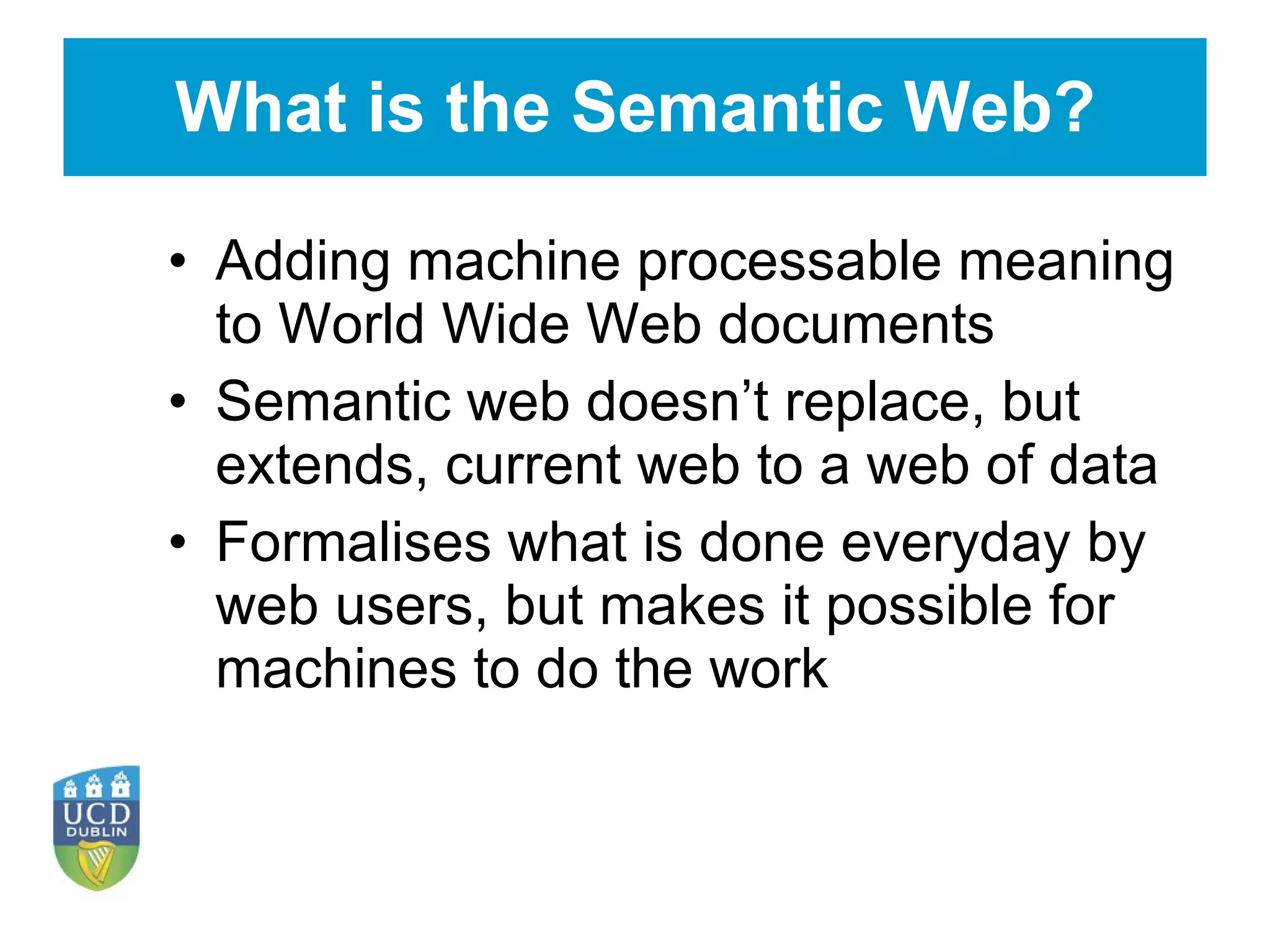 What is the Semantic Web? Adding machine processable meaning to World Wide Web documents Semantic web doesn’t replace, but extends, current web to a web of data Formalises what is done everyday by web users, but makes it possible for machines to do the work 