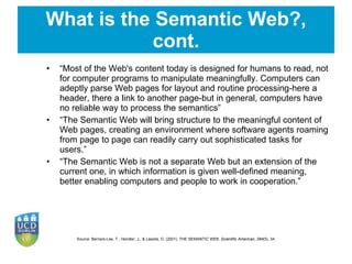 What is the Semantic Web?, cont. “ Most of the Web's content today is designed for humans to read, not for computer programs to manipulate meaningfully. Computers can adeptly parse Web pages for layout and routine processing-here a header, there a link to another page-but in general, computers have no reliable way to process the semantics ” “ The Semantic Web will bring structure to the meaningful content of Web pages, creating an environment where software agents roaming from page to page can readily carry out sophisticated tasks for users.” “ The Semantic Web is not a separate Web but an extension of the current one, in which information is given well-defined meaning, better enabling computers and people to work in cooperation. ” Source:  Berners-Lee, T., Hendler, J., & Lassila, O. (2001). THE SEMANTIC WEB.  Scientific American ,  284 (5), 34.  